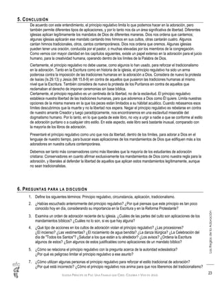 IGLESIA PRÍNCIPE DE PAZ: UNA FAMILIA QUE CREE, CELEBRA Y VIVE EN JESÚS
LasReglasdelaAdoración
23
5. CONCLUSIÓN
De acuerdo con este entendimiento, el principio regulativo limita lo que podemos hacer en la adoración, pero
también permite diferentes tipos de aplicaciones, y por lo tanto nos da un área significativa de libertad. Diferentes
iglesias aplican legítimamente los mandatos de Dios de diferentes maneras. Dios nos ordena que cantemos;
algunas iglesias aplicarán ese mandato cantando tres himnos en sus cultos, otras cantarán cuatro. Algunos
cantan himnos tradicionales, otros, cantos contemporáneos. Dios nos ordena que oremos. Algunas iglesias
pueden tener una oración, conducida por el pastor, o muchas elevadas por los miembros de la congregación.
Como vemos con mayor claridad en los capítulos siguientes, existe un papel extenso en la adoración para el juicio
humano, para la creatividad humana, operando dentro de los límites de la Palabra de Dios.
Ciertamente, el principio regulativo no debe usarse, como algunos lo han usado, para reforzar el tradicionalismo
en la adoración. Tanto en la Escritura como en historia de la iglesia, el principio regulativo ha sido un arma
poderosa contra la imposición de las tradiciones humanas en la adoración a Dios. Considera de nuevo la protesta
de Isaías (Is 29.13) y Jesús (Mt 15.8-9) en contra de aquellos que pusieron las tradiciones humanas al mismo
nivel que la Escritura. También considera de nuevo la protesta de los Puritanos en contra de aquellos que
reclamaban el derecho de imponer ceremonias sin base bíblica.
Ciertamente, el principio regulativo es un centinela de la libertad, no de la esclavitud. El principio regulativo
establece nuestra libertad de las tradiciones humanas, para que adoremos a Dios como Él quiere. Limita nuestras
opciones de la misma manera en la que los peces están limitados a su hábitat acuático. Cuando rebasamos esos
límites descubrimos que la muerte y no la libertad nos espera. Negar el principio regulativo es rebelarse en contra
de nuestro amante Creador y luego paradójicamente, nos encontraremos en una esclavitud miserable del
dogmatismo humano. Por lo tanto, en lo que queda de este libro, no voy a urgir a nadie a que se conforme al estilo
de adoración puritano o a cualquier otro estilo. En este aspecto, este libro será bastante inusual, comparado con
la mayoría de los libros de adoración.
Presentaré el principio regulativo como uno que nos da libertad, dentro de los límites, para adorar a Dios en el
lenguaje de nuestro tiempo, para buscar esas aplicaciones de los mandamientos de Dios que edifiquen más a los
adoradores en nuestra cultura contemporánea.
Debemos ser tanto más conservadores como más liberales que la mayoría de los estudiantes de adoración
cristiana: Conservadores en cuanto afirmar exclusivamente los mandamientos de Dios como nuestra regla para la
adoración, y liberales al defender la libertad de aquellos que aplican estos mandamientos legítimamente, aunque
no sean tradicionalistas.
6. PREGUNTAS PARA LA DISCUSIÓN
1. Define los siguientes términos: Principio regulativo, circunstancia, aplicación, tradicionalismo.
2. ¿Habías escuchado anteriormente del principio regulativo? ¿Por qué piensas que este principio es tan poco
conocido hoy en día, considerando su importancia en la Escritura y en la Reforma Protestante?
3. Examina un orden de adoración reciente de tu iglesia. ¿Cuáles de las partes del culto son aplicaciones de los
mandamientos bíblicos? ¿Cuáles no lo son, si es que hay alguna?
4. ¿Qué tipo de acciones en los cultos de adoración violan el principio regulativo? ¿Las procesiones?
¿El incienso? ¿Las vestimentas? ¿El rociamiento de agua bendita? ¿La danza litúrgica? ¿La Celebración del
día de "Todos los Santos"? ¿Saludar a los que están a tu alrededor? ¿Los avisos? ¿Ordena la Escritura
algunos de estos? ¿Son algunos de estos justificables como aplicaciones de un mandato bíblico?
5. ¿Cómo se relaciona el principio regulativo con la pregunta acerca de la autoridad eclesiástica?
¿Por qué es peligroso limitar el principio regulativo a ese asunto?
7. ¿Cómo utilizan algunas personas el principio regulativo para reforzar el estilo tradicional de adoración?
¿Por qué está incorrecto? ¿Cómo el principio regulativo nos anima para que nos liberemos del tradicionalismo?
 