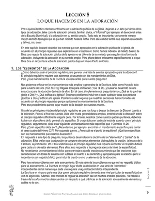 IGLESIA PRÍNCIPE DE PAZ: UNA FAMILIA QUE CREE, CELEBRA Y VIVE EN JESÚS
Lección5
24
LECCIÓN 5
LO QUE HACEMOS EN LA ADORACIÓN
Por lo queda del libro intentaré enfocarme en la adoración pública de la iglesia, dejando a un lado por ahora otros
tipos de adoración, tales como la adoración privada, familiar, cívica, e "informal" (por ejemplo, el devocional antes
de la Escuela Dominical), y la adoración en su sentido amplio. Todo esto es importante; ciertamente merece
mayor atención teológica que lo que han recibido hasta la fecha. Pero ese estudio tendrá que esperar otra ocasión
y tal vez, otro autor.
En este capítulo buscaré describir los eventos que son apropiados en la adoración pública de la iglesia, de
acuerdo con el principio regulativo que explicamos en el capítulo 4. Como hemos indicado, el método básico de
Dios para regular la adoración pública de la iglesia no es diferente de su método para regular otras formas de
adoración, incluyendo la adoración en su sentido amplio. Pero ahora deseo enfocarme específicamente a lo que
Dios dice en la Escritura sobre la adoración pública bajo en Nuevo Pacto en Cristo.
1. LOS "ELEMENTOS" DE LA ADORACIÓN
¿Cómo debemos usar el principio regulativo para generar una lista de eventos apropiados para la adoración?
El principio regulativo requiere que adoremos de acuerdo con los mandamientos de Dios.
Pero ¿Qué mandamientos de la Escritura son relevantes para nuestra pregunta?
Nos podemos enfocar en los mandamientos más amplios y generales de la Escritura, tales como Hacedlo todo
para la Gloria de Dios (1Co 10.31) y Hágase todo para edificación (1Co 14.26), y buscar el desarrollo de una
estructura para la adoración derivada de ellos. En tal caso, simplemente nos preguntaríamos ¿Qué es lo que trae
gloria a Dios? y ¿Qué edifica a la iglesia? Entonces podríamos incluir en el culto cualquier cosa que parezca
glorificar a Dios y edificar a la iglesia. Podríamos estar seguros que nuestras decisiones fueron tomadas de
acuerdo con el principio regulativo porque aplicamos los mandamientos de la Escritura.
Pero ese procedimiento parece dejar mucho de la decisión en nuestras manos.
Una de las principales virtudes del principio regulativo es que nos forza a buscar la dirección de Dios en cuanto a
la adoración. Pero si al final de cuentas, Dios sólo revela generalidades amplias, entonces toda la discusión sobre
el principio regulativo difícilmente valga la pena. Por lo tanto, nosotros como nuestros padres puritanos, debemos
luchar con el problema de lo general y lo específico. Si una práctica en particular está de acuerdo con el principio
regulativo, seguramente, debe estar siguiendo un mandamiento más específico que 1 Corintios 14.26.
Pero ¿Cuán específico debe ser? ¿Necesitamos, por ejemplo, encontrar un mandamiento específico para cantar
el verso cuatro del Himno 337? Por supuesto que no. ¿Pero cuál es el punto de equilibrio? ¿Qué tan específicos
son los mandamientos que estamos buscando?
En respuesta a este tipo de pregunta, los puritanos desarrollaron la doctrina de los "elementos" o "partes" de la
adoración. Ellos creían que la adoración se compone de ciertos elementos distinguibles: la oración, la lectura de la
Escritura, la predicación, etc. Ellos sostenían que el principio regulativo nos requería encontrar un respaldo bíblico
para cada uno de estos elementos. Para ellos, eso respondía a la pregunta acerca del nivel de especificidad.
No necesitamos un mandamiento bíblico para orar esta o aquella oración (asumiendo que las oraciones bajo
consideración son todas de acuerdo con la Biblia en cuanto a su contenido y apropiadas para la ocasión) pero sí
necesitamos un respaldo bíblico para incluir la oración como un elemento de la adoración.
Pero hay serios problemas con este acercamiento. El más serio de los problemas es que no hay respaldo bíblico
para tal acercamiento. La Escritura en ningún lugar divide la adoración en una serie de "elementos"
independientes de tal manera que cada uno requiera una justificación bíblica independiente.
La Escritura en ninguna parte nos dice que el principio regulativo demanda ese nivel particular de especificidad en
vez de algún otro. Además, este método de regular la adoración cae en muchos enredos prácticos. Ha habido a
través de los años muchos desacuerdos con respecto a qué prácticas en la adoración son realmente elementos y
cuáles no lo son.
 