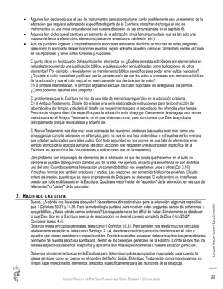IGLESIA PRÍNCIPE DE PAZ: UNA FAMILIA QUE CREE, CELEBRA Y VIVE EN JESÚS
Loquehacemosenlaadoración
25
 Algunos han declarado que el uso de instrumentos para acompañar el canto posiblemente sea un elemento de la
adoración que requiere autorización específica de parte de la Escritura; otros han dicho que el uso de
instrumentos es una mera circunstancia (ver nuestra discusión de las circunstancias en el capítulo 4).
 Algunos han dicho que el canto es un elemento de la adoración; otros han argumentado que es tan solo una
manera de llevar a efecto otros elementos (alabanza, enseñanza, confesión, etc.).
 Aun los puritanos ingleses y los presbiterianos escoceses estuvieron divididos en muchas de estas preguntas,
tales como lo apropiado de leer oraciones escritas, repetir el Padre Nuestro, cantar el Gloria Patri, recitar el Credo
de los Apóstoles, y tener cultos fúnebres y nupciales.
El punto clave en la discusión del asunto de los elementos es: ¿Cuáles de estas actividades son elementales en
naturaleza requiriendo una justificación bíblica, y cuáles pueden ser justificadas como aplicaciones de otros
elementos? Por ejemplo, ¿Necesitamos un mandamiento bíblico específico para poder tener cultos nupciales?
¿O puede el culto nupcial ser justificado por la consideración de que los votos o promesas son elementos bíblicos
de la adoración y que el culto nupcial es esencialmente una declaración de votos?
En la primera interpretación, el principio regulativo excluye los cultos nupciales; en la segunda, los permite.
¿Cómo podemos resolver esta pregunta?
El problema es que la Escritura no nos da una lista de elementos requeridos en la adoración cristiana.
En el Antiguo Testamento, Dios le dio a Israel una serie elaborada de instrucciones para la construcción del
tabernáculo y del templo, y declaró al detalle los requerimientos para el sacerdocio, las ofrendas y las fiestas.
Pero no dio ninguna dirección específica para la adoración en la sinagoga. Ciertamente, la sinagoga rara vez es
mencionada en el Antiguo Testamento (si es que sí se menciona); pero concluimos que Dios la aprobaba
principalmente porque Jesús asistió y enseñó allí.
El Nuevo Testamento nos dice muy poco acerca de las reuniones cristianas (las cuales eran más como una
sinagoga que como la adoración en el templo), pero no nos da una lista sistemática o exhaustiva de los eventos
que estaban autorizados para tales cultos. Con toda seguridad no nos provee de una lista de elementos en el
sentido técnico de la teología puritana, (es decir, acciones que requieran una autorización específica de la
Escritura, en oposición a las circunstancias o aplicaciones que no la requieren).
Otro problema con el concepto de elementos de la adoración es que las cosas que hacemos en el culto no
siempre se pueden distinguir con claridad una de la otra. Por ejemplo, el canto y la enseñanza no son distintos
uno del otro. Cuando cantamos himnos con un contenido bíblico nos enseñamos unos a otros (Col 3.16).
Y muchos himnos son también oraciones y credos. Las oraciones con contenido bíblico nos enseñan. El culto
entero es oración, puesto que se eleva en presencia de Dios para su alabanza. El culto entero es enseñanza
puesto que todo está basado en la Escritura. Quizá sea mejor hablar de "aspectos" de la adoración, en vez que de
"elementos" o "partes" de la adoración.
2. HACIENDO UNA LISTA
Bueno, ¿A dónde nos lleva esta discusión? Necesitamos dirección divina para la adoración: algo más específico
que 1 Corintios 10.31 y 14.26. Pero la metodología puritana para resolver estas preguntas carece de coherencia y
apoyo bíblico. ¿Hacia dónde vamos entonces? La respuesta no es tan difícil de hallar. Simplemente es obedecer
lo que Dios dice en la Escritura acerca de la adoración, es decir el consejo completo de Dios (Hch 20.27;
Comparar Mateo 4.4).
Dios nos revela principios generales, tales como 1 Corintios 10.31. Pero también nos revela muchos principios
relativamente específicos, tales como Santiago 2.1-4, donde se nos dice que no discriminemos en el culto a
aquellos que vienen vestidos con ropas humildes. Donde los detalles escasean debemos aplicar las generalidades
por medio de nuestra sabiduría santificada, dentro de los principios generales de la Palabra. Donde se nos dan los
detalles específicos debemos aceptarlos y aplicarlos aun más específicamente a nuestra situación particular.
Debemos simplemente buscar en la Escritura para determinar qué es apropiado e inapropiado para cuando la
iglesia se reúne como un cuerpo en el nombre del Señor Jesús. El Antiguo Testamento, como mencionamos, en
ningún lugar menciona los elementos prescritos específicamente para las reuniones de la sinagoga.
 