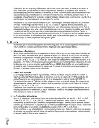 IGLESIA PRÍNCIPE DE PAZ: UNA FAMILIA QUE CREE, CELEBRA Y VIVE EN JESÚS
Loquehacemosenlaadoración
26
Sin embargo, es claro en el Antiguo Testamento que Dios se complace en cuando Su pueblo se reúne para la
santa convocación, y que Él aprueba la oración corporativa y la enseñanza de Su palabra como formas de
relacionarse con Su presencia entre ellos. Similarmente, el Nuevo Testamento no nos da una lista exhaustiva de
lo que se hacía y lo que no se hacía en las primeras reuniones cristianas. Sin embargo, como en el caso de la
sinagoga del Antiguo Testamento apelando a principios teológicos más generales, podemos ganar seguridad de lo
que Dios quiere que hagamos cuando nos reunimos en Su nombre.
Por ejemplo, no hay ningún mandamiento en el Nuevo Testamento para administrar el bautismo en una reunión
dominical, y no hay ningún registro histórico de que eso se hiciera en el período del Nuevo Testamento. Los
bautismos en el Nuevo Testamento se realizaban típicamente fuera del contexto de una reunión formal. Pero la
naturaleza del bautismo, como señal y sello del pacto de gracia, y como un voto solemne y público hacia el Señor
y profesión de fe en Él, con toda seguridad lo hace una parte apropiada de la adoración cristiana. Primero, el
bautismo debe ser público. Segundo, es administrado en el nombre de Cristo y por lo tanto es apropiado realizarlo
en una reunión realizada en el nombre de Jesús. Tercero, es el rito de entrada a la iglesia; por lo tanto, debe ser
presenciado por lo menos por parte del liderazgo de la iglesia.
3. MI LISTA
Usando este tipo de razonamiento podemos desarrollar la siguiente lista de cosas que podemos hacer en el culto.
Incluiré, donde sea necesario, algunos comentarios del porqué estas sugerencias son bíblicas.
1. Salutaciones y Bendiciones
No hay ningún mandato bíblico que incluya a estos en el culto público, tampoco hay ningún ejemplo histórico del
período del Nuevo Testamento en el que se hayan hecho al principio o al final de un culto público. Sin embargo,
claramente fueron parte de la vida de la iglesia puesto que eran parte regular de las cartas de Pablo (ver Ro 1.7;
15.33; 1Co 1.3; 16.23-24; 2Co 13.14). Puesto que estas cartas eran probablemente leídas en las reuniones de la
iglesia (Col 4.16; 1Ts 5.27; Flm 2), estas salutaciones y bendiciones eran también parte del culto público. En estas
bendiciones, como en la gran bendición aarónica de Números 6.24-27, Dios identifica a la congregación como a
Su pueblo, a quien Él desea bendecir en Su gracia y paz. El mensaje de la bendición es parte de la palabra de
Dios y por lo tanto es apropiada para el culto público.
2. Lectura de la Escritura
En la sinagoga, la Escritura era leída regularmente (Lc 4.17-19; Hch 15.21; comparar con Dt 31.9-13; Neh 8).
Sabemos que también había lectura pública de la Escritura en el Nuevo Testamento (1Ti 4.13). Los textos del
Antiguo Testamento que eran cruciales para la vida de la iglesia pudieron haberse leído (ver 2Ti 3.15-17).
Eventualmente, las cartas de Pablo fuero también leídas como vimos en el párrafo anterior. Sus cartas eran las
reglas en todas las iglesias; por lo tanto, debieron haberse presentado al pueblo como la Palabra de Dios para
ellos (2Ts 3.14; 1Co 14.37; 2P 3.15).
Ciertamente, como podemos ver, cuando la Palabra de Dios es leída, Dios está personalmente presente con los
lectores y la audiencia. De esta manera, la lectura pública de la Palabra de Dios siempre crea una confrontación
divina-humana, un evento de adoración pública.
3. La Predicación y la Enseñanza
Dios dio Su palabra para ser enseñada al igual que leída en el pueblo de Dios (ver Neh 8.8; Lc 4.20; Hch 20.7;
1Ti 4.6; 5.17; 6.2; 2Ti 2.2; 3.16; 4.2; Tit 1.9). La predicación y la enseñanza (de las cuales no se hace una
distinción muy aguda en el Nuevo Testamento) eran parte de la sinagoga y también parte de la reunión cristiana.
Los textos que he mencionado no especifican que la enseñanza deba tener lugar en un culto oficial, y ciertamente
la enseñanza se daba en una amplia variedad de situaciones (ver Hch 2.1-14; 13.5; 20.20; etc.).
Pero la enseñanza es una actividad pública, y como una comunicación entre Dios y Su pueblo, crea una situación
de adoración cuando se hace y donde quiera que sea hecha. Seguramente es apropiada para cualquier situación
en la que el pueblo de Dios se reúne para adorar.
 
