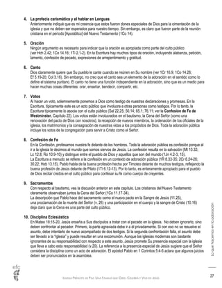 IGLESIA PRÍNCIPE DE PAZ: UNA FAMILIA QUE CREE, CELEBRA Y VIVE EN JESÚS
Loquehacemosenlaadoración
27
4. La profecía carismática y el hablar en Lenguas
Anteriormente indiqué que es mi creencia que estos fueron dones especiales de Dios para la cimentación de la
iglesia y que no deben ser esperados para nuestro tiempo. Sin embargo, es claro que fueron parte de la reunión
cristiana en el período [Apostólico] del Nuevo Testamento (1Co 14).
5. Oración
Ningún argumento es necesario para indicar que la oración es apropiada como parte del culto público
(ver Hch 2.42; 1Co 14.16; 1Ti 2.1-2). En la Escritura hay muchos tipos de oración, incluyendo alabanza, petición,
lamento, confesión de pecado, expresiones de arrepentimiento y gratitud.
6. Canto
Dios claramente quiere que Su pueblo le cante cuando se reúnen en Su nombre (ver 1Cr 16.9; 1Co 14.26;
Ef 5.19-20; Col 3.16). Sin embargo, no creo que el canto sea un elemento de la adoración en el sentido como lo
define el sistema puritano. El canto no tiene una función independiente en la adoración, sino que es un medio para
hacer muchas cosas diferentes: orar, enseñar, bendecir, compartir, etc.
7. Votos
Al hacer un voto, solemnemente ponemos a Dios como testigo de nuestras declaraciones y promesas. En la
Escritura, típicamente este es un acto público que involucra a otras personas como testigos. Por lo tanto, la
Escritura típicamente lo asocia con el culto público (Sal 22.25; 50.14; 65.1; 76.11; ver la Confesión de Fe de
Westminster, Capítulo 22). Los votos están involucrados en el bautismo, la Cena del Señor (como una
renovación del pacto de Dios con nosotros), la recepción de nuevos miembros, la ordenación de los oficiales de la
iglesia, los matrimonios y la consagración de nuestras vidas a los propósitos de Dios. Toda la adoración pública
incluye los votos de la congregación para servir a Cristo como el Señor.
8. Confesión de Fe
En la Confesión, profesamos nuestra fe delante de los hombres. Toda la adoración pública es confesión porque al
ir a la iglesia le decimos al mundo que somos siervos de Jesús. La confesión resulta en la salvación (Mt 10.32;
Lc 12.8; Ro 10.9-10) y distingue entre el pueblo de Dios y aquellos que son del mundo (1Jn 4.2-3, 15).
La Escritura a menudo se refiere a la confesión en un contexto de adoración pública (1R 8.33-35; 2Cr 6.24-26;
30.22; Heb 13.15). Pablo habla de la buena profesión hecha por Timoteo delante de muchos testigos, reflejando la
buena profesión de Jesús delante de Pilato (1Ti 6.12-13). Por lo tanto, es enteramente apropiado para el pueblo
de Dios recitar credos en el culto público para confesar su fe como cuerpo de creyentes.
9. Sacramentos
Con respecto al bautismo, vea la discusión anterior en este capítulo. Los cristianos del Nuevo Testamento
claramente observaban juntos la Cena del Señor (1Co 11.17-34).
La descripción que Pablo hace del sacramento como el nuevo pacto en la Sangre de Jesús (11.25),
una proclamación de la muerte del Señor (v. 26) y una participación en el cuerpo y la sangre de Cristo (10.16)
deja claro que la Cena es una parte del culto público.
10. Disciplina Eclesiástica
En Mateo 18:15-20, Jesús enseña a Sus discípulos a tratar con el pecado en la iglesia. No deben ignorarlo, sino
deben confrontar al pecador. Primero, la parte agraviada debe ir a él privadamente. Si con eso no se resuelve el
asunto, debe intentarlo de nuevo acompañado de dos testigos. Si la segunda confrontación falla, el asunto debe
ser llevado a la “iglesia” y puede resultar en una excomunión. Aunque las iglesias modernas son bastante
ignorantes de su responsabilidad con respecto a este asunto, Jesús promete Su presencia especial con la iglesia
que lleva a cabo esta responsabilidad (v.20). La referencia a la presencia especial de Jesús sugiere que el Señor
considera la disciplina como un acto de adoración. El apóstol Pablo en 1 Corintios 5:4-5 aclara que algunos juicios
deben ser pronunciados en la asamblea.
 