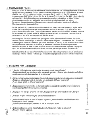 IGLESIA PRÍNCIPE DE PAZ: UNA FAMILIA QUE CREE, CELEBRA Y VIVE EN JESÚS
Loquehacemosenlaadoración
29
4. OBSERVACIONES FINALES
Hasta aquí, mi lista de "las cosas que hacemos en el culto" es muy general. Hay muchas acciones específicas que
también son mencionadas en la Escritura, tales como palmear con las manos (Sal 47.1; 97.8), levantar las manos
(Sal 63.4; 134.2; 1Ti 2.8), música coral y música instrumental (Éx 15; 1Cr 25.1-13; Sal 150), respuestas
congregacionales (Dt 27.15; Sal 118.2-4; 136; 1Co 14.16), danza (Éx 15.20; Jer 31.4; Sal 149.3; 150.4), y elección
de líderes (Hch 1.12-26). Discutiré algunos de estos asuntos específicos más adelante en el libro. También
discutiré varias propuestas para la adoración que surgen de la necesidad de aplica la lista anterior.
Por ejemplo, algunas iglesias usan el drama como una manera de predicación o enseñanza de la Palabra.
Más adelante discutiré si esto es legítimo.
No creo que la lista de los eventos del culto deba usarse en una manera mecánica. Por ejemplo, alguien puede
suponer que cada punto de la lista debe estar presente en cada culto de adoración. En mi punto de vista, esa
postura va más allá de la Escritura. Tampoco debemos asumir que cada reunión de la iglesia debe estar limitada a
los puntos de esa lista. No cada reunión de la iglesia debe estar dedicada exclusivamente a la adoración en el
sentido estricto. Aun así, la lista nos provee una dirección general.
Los varios puntos son cosas que Dios quiere que hagamos cuando nos reunimos en Su nombre. Por lo tanto,
debemos evitar las actividades que los eliminan o menoscaban su integridad. Cuando Pablo le dice a los corintios
que satisfagan su hambre en casa en vez que durante la asamblea (1Co 11.22), no está diciendo que una comida
de compañerismo es inapropiada en el contexto de la adoración; ciertamente, su discusión presupone la
legitimidad de la fiesta de amor. Lo que él prohíbe es la conducta que menoscababa el significado y el propósito
de la Cena del Señor. Eso es, en mi opinión, la clave para saber qué es lo que debemos excluir del culto.
La Escritura no nos da una lista de "elementos" que únicamente deben estar presentes en el culto "oficial"; sino sí
nos dice que evitemos prácticas y actitudes que menoscaben los propósitos de la reunión definidos bíblicamente.
5. PREGUNTAS PARA LA DISCUSIÓN
1. 1 Corintios 14.26 nos dice que hagamos todas las cosas en el culto "para edificación".
¿Nos dice esto todo lo que necesitamos saber acerca de la adoración, o Dios nos quiere decir algo más? ¿Cómo
manejó esta pregunta la doctrina puritana de los "elementos?"
2. ¿Cómo crea la sinagoga un problema para el concepto de los elementos divinamente ordenados en la adoración?
¿Nos provee la Escritura una lista de elementos para la adoración del Nuevo Testamento?
¿Y para el culto "oficial" en el Nuevo Testamento?
3. ¿Es posible establecer la legitimidad de alguna actividad en la adoración donde no hay ningún mandamiento
explícito o ejemplo? Considera el bautismo por ejemplo.
4. ¿Hay alguna otra cosa que agregarías a mi lista? ¿Hay algún punto que removerías de mi lista? ¿Por qué?
6. ¿Qué es la disciplina eclesiástica? ¿Por qué es un acto de adoración?
7. ¿Deberíamos tener "fiestas de amor" en la iglesia hoy en día? ¿Deberíamos tener la Cena del Señor en el
contexto de una comida "de traje"?
¿Son las comidas a nivel iglesia, de hecho, un acto de adoración? Discute.
8. ¿Deberíamos besarnos durante el culto? ¿Saludarnos? ¿Abrazarnos? ¿Todos los anteriores?
¿Ninguno? Defiende tu postura.
 