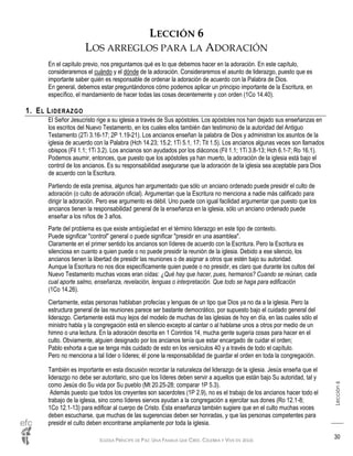 IGLESIA PRÍNCIPE DE PAZ: UNA FAMILIA QUE CREE, CELEBRA Y VIVE EN JESÚS
Lección6
30
LECCIÓN 6
LOS ARREGLOS PARA LA ADORACIÓN
En el capítulo previo, nos preguntamos qué es lo que debemos hacer en la adoración. En este capítulo,
consideraremos el cuándo y el dónde de la adoración. Consideraremos el asunto de liderazgo, puesto que es
importante saber quién es responsable de ordenar la adoración de acuerdo con la Palabra de Dios.
En general, debemos estar preguntándonos cómo podemos aplicar un principio importante de la Escritura, en
específico, el mandamiento de hacer todas las cosas decentemente y con orden (1Co 14.40).
1. EL LIDERAZGO
El Señor Jesucristo rige a su iglesia a través de Sus apóstoles. Los apóstoles nos han dejado sus enseñanzas en
los escritos del Nuevo Testamento, en los cuales ellos también dan testimonio de la autoridad del Antiguo
Testamento (2Ti 3.16-17; 2P 1.19-21). Los ancianos enseñan la palabra de Dios y administran los asuntos de la
iglesia de acuerdo con la Palabra (Hch 14.23; 15.2; 1Ti 5.1, 17; Tit 1.5). Los ancianos algunas veces son llamados
obispos (Fil 1.1; 1Ti 3.2). Los ancianos son ayudados por los diáconos (Fil 1.1; 1Ti 3.8-13; Hch 6.1-7; Ro 16.1).
Podemos asumir, entonces, que puesto que los apóstoles ya han muerto, la adoración de la iglesia está bajo el
control de los ancianos. Es su responsabilidad asegurarse que la adoración de la iglesia sea aceptable para Dios
de acuerdo con la Escritura.
Partiendo de esta premisa, algunos han argumentado que sólo un anciano ordenado puede presidir el culto de
adoración (o culto de adoración oficial). Argumentan que la Escritura no menciona a nadie más calificado para
dirigir la adoración. Pero ese argumento es débil. Uno puede con igual facilidad argumentar que puesto que los
ancianos tienen la responsabilidad general de la enseñanza en la iglesia, sólo un anciano ordenado puede
enseñar a los niños de 3 años.
Parte del problema es que existe ambigüedad en el término liderazgo en este tipo de contexto.
Puede significar "control" general o puede significar "presidir en una asamblea".
Claramente en el primer sentido los ancianos son líderes de acuerdo con la Escritura. Pero la Escritura es
silenciosa en cuanto a quien puede o no puede presidir la reunión de la iglesia. Debido a ese silencio, los
ancianos tienen la libertad de presidir las reuniones o de asignar a otros que estén bajo su autoridad.
Aunque la Escritura no nos dice específicamente quien puede o no presidir, es claro que durante los cultos del
Nuevo Testamento muchas voces eran oídas: ¿Qué hay que hacer, pues, hermanos? Cuando se reúnan, cada
cual aporte salmo, enseñanza, revelación, lenguas o interpretación. Que todo se haga para edificación
(1Co 14.26).
Ciertamente, estas personas hablaban profecías y lenguas de un tipo que Dios ya no da a la iglesia. Pero la
estructura general de las reuniones parece ser bastante democrático, por supuesto bajo el cuidado general del
liderazgo. Ciertamente está muy lejos del modelo de muchas de las iglesias de hoy en día, en las cuales sólo el
ministro habla y la congregación está en silencio excepto al cantar o al hablarse unos a otros por medio de un
himno o una lectura. En la adoración descrita en 1 Corintios 14, mucha gente sugería cosas para hacer en el
culto. Obviamente, alguien designado por los ancianos tenía que estar encargado de cuidar el orden;
Pablo exhorta a que se tenga más cuidado de esto en los versículos 40 y a través de todo el capítulo.
Pero no menciona a tal líder o líderes; él pone la responsabilidad de guardar el orden en toda la congregación.
También es importante en esta discusión recordar la naturaleza del liderazgo de la iglesia. Jesús enseña que el
liderazgo no debe ser autoritario, sino que los líderes deben servir a aquellos que están bajo Su autoridad, tal y
como Jesús dio Su vida por Su pueblo (Mt 20.25-28; comparar 1P 5.3).
Además puesto que todos los creyentes son sacerdotes (1P 2.9), no es el trabajo de los ancianos hacer todo el
trabajo de la iglesia, sino como líderes siervos ayudan a la congregación a ejercitar sus dones (Ro 12.1-8;
1Co 12.1-13) para edificar al cuerpo de Cristo. Esta enseñanza también sugiere que en el culto muchas voces
deben escucharse, que muchas de las sugerencias deben ser honradas, y que las personas competentes para
presidir el culto deben encontrarse ampliamente por toda la iglesia.
 