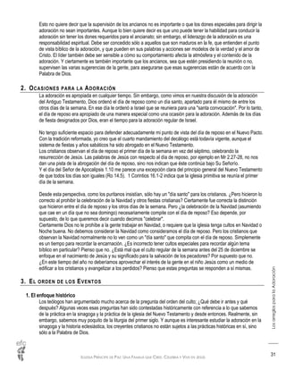 IGLESIA PRÍNCIPE DE PAZ: UNA FAMILIA QUE CREE, CELEBRA Y VIVE EN JESÚS
LosarreglosparalaAdoración
31
Esto no quiere decir que la supervisión de los ancianos no es importante o que los dones especiales para dirigir la
adoración no sean importantes. Aunque lo bien quiere decir es que uno puede tener la habilidad para conducir la
adoración sin tener los dones requeridos para el ancianato; sin embargo, el liderazgo de la adoración es una
responsabilidad espiritual. Debe ser concedido sólo a aquellos que son maduros en la fe, que entienden el punto
de vista bíblico de la adoración, y que pueden en sus palabras y acciones ser modelos de la verdad y el amor de
Cristo. El líder también debe ser sensible a cómo su comportamiento afecta la atmósfera y el contenido de la
adoración. Y ciertamente es también importante que los ancianos, sea que estén presidiendo la reunión o no,
supervisen las varias sugerencias de la gente, para asegurarse que esas sugerencias están de acuerdo con la
Palabra de Dios.
2. OCASIONES PARA LA ADORACIÓN
La adoración es apropiada en cualquier tiempo. Sin embargo, como vimos en nuestra discusión de la adoración
del Antiguo Testamento, Dios ordenó el día de reposo como un día santo, apartado para él mismo de entre los
otros días de la semana. En ese día le ordenó a Israel que se reuniera para una "santa convocación". Por lo tanto,
el día de reposo era apropiado de una manera especial como una ocasión para la adoración. Además de los días
de fiesta designados por Dios, eran el tiempo para la adoración regular de Israel.
No tengo suficiente espacio para defender adecuadamente mi punto de vista del día de reposo en el Nuevo Pacto.
Con la tradición reformada, yo creo que el cuarto mandamiento del decálogo está todavía vigente, aunque el
sistema de fiestas y años sabáticos ha sido abrogado en el Nuevo Testamento.
Los cristianos observan el día de reposo el primer día de la semana en vez del séptimo, celebrando la
resurrección de Jesús. Las palabras de Jesús con respecto al día de reposo, por ejemplo en Mr 2.27-28, no nos
dan una pista de la abrogación del día de reposo, sino nos indican que éste continúa bajo Su Señorío.
Y el día del Señor de Apocalipsis 1.10 me parece una excepción clara del principio general del Nuevo Testamento
de que todos los días son iguales (Ro 14.5). 1 Corintios 16.1-2 indica que la iglesia primitiva se reunía el primer
día de la semana.
Desde esta perspectiva, como los puritanos insistían, sólo hay un "día santo" para los cristianos. ¿Pero hicieron lo
correcto al prohibir la celebración de la Navidad y otros fiestas cristianas? Ciertamente fue correcta la distinción
que hicieron entre el día de reposo y los otros días de la semana. Pero ¿la celebración de la Navidad (asumiendo
que cae en un día que no sea domingo) necesariamente compite con el día de reposo? Eso depende, por
supuesto, de lo que queremos decir cuando decimos "celebrar".
Ciertamente Dios no le prohíbe a la gente trabajar en Navidad, o requiere que la iglesia tenga cultos en Navidad o
Noche buena. No debemos considerar la Navidad como consideramos el día de reposo. Pero los cristianos que
observan la Navidad normalmente no lo ven como un "día santo" que compita con el día de reposo. Simplemente
es un tiempo para recordar la encarnación. ¿Es incorrecto tener cultos especiales para recordar algún tema
bíblico en particular? Pienso que no. ¿Está mal que el culto regular de la semana antes del 25 de diciembre se
enfoque en el nacimiento de Jesús y su significado para la salvación de los pecadores? Por supuesto que no.
¿En este tiempo del año no deberíamos aprovechar el interés de la gente en el niño Jesús como un medio de
edificar a los cristianos y evangelizar a los perdidos? Pienso que estas preguntas se responden a sí mismas.
3. EL ORDEN DE LOS EVENTOS
1. El enfoque histórico
Los teólogos han argumentado mucho acerca de la pregunta del orden del culto; ¿Qué debe ir antes y qué
después? Algunas veces esas preguntas han sido contestadas históricamente con referencia a lo que sabemos
de la práctica en la sinagoga y la práctica de la iglesia del Nuevo Testamento y desde entonces. Realmente, sin
embargo, sabemos muy poquito de la liturgia del primer siglo. Y aunque es interesante estudiar la adoración en la
sinagoga y la historia eclesiástica, los creyentes cristianos no están sujetos a las prácticas históricas en sí, sino
sólo a la Palabra de Dios.
 