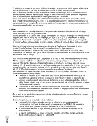 IGLESIA PRÍNCIPE DE PAZ: UNA FAMILIA QUE CREE, CELEBRA Y VIVE EN JESÚS
LosarreglosparalaAdoración
33
Y debe haber un lugar en el culto para la confesión de pecados y la seguridad del perdón a través del sello de la
resurrección de Jesús. Lo que estoy proponiendo es un cambio de énfasis y no de substancia.
Pero no asumamos que la liturgia de la representación no tiene sus desventajas, aun con su prestigio histórico.
En el análisis final, los textos mencionados al principio de esta sección nunca tuvieron la intención por parte de
Dios de proveer un orden requerido de culto para la iglesia del Nuevo Testamento.
Por lo tanto, tenemos libertad para variar el contenido temático de la adoración dentro de los límites bíblicos.
Esta variación no necesita desplazar el perdón de los pecados, la consagración y el compañerismo con Dios que
son puntos básicos del evangelio. Ciertamente, los otros temas bíblicos no pueden ser expuestos completamente
sin que ese evangelio básico sea prominente.
3. Diálogo
Otra manera en la cual los teólogos han tratado de argumentar en favor de un orden normativo de culto es por
medio del concepto de un diálogo “divino-humano”.
Algunos encuentros en la Escritura entre Dios y el hombre tienen una estructura de diálogo: Dios habla, el hombre
responde, Dios habla de nuevo, etc. (ver por ejemplo, Gn 28; Is 6; Jer 1; Ap 1). El culto en forma de diálogo
típicamente alterna entre los eventos en los que Dios habla y los eventos en los que la congregación responde.
A menudo hay frases pronunciadas por el ministro, seguidas por frases de respuesta dichas por la congregación.
La adoración cristiana ciertamente contiene ambos elementos de Dios hablando (la bendición, la lectura y
predicación de la Escritura) y de la congregación respondiendo (oración, alabanza y canto).
La estructura del diálogo nos recuerda que la salvación es por gracia, por iniciativa de Dios, y que nuestra
obediencia es una respuesta a esa gracia. Pero la Escritura no nos enseña que las reuniones cristianas deben ser
estructuradas como un diálogo.
Para empezar, muchos encuentros entre Dios y hombre en la Biblia no están notablemente en forma de diálogo.
Muchas oraciones y los Salmos en la Escritura ocurren sin ninguna respuesta por parte de Dios ni antes ni
después. Y hay grandes discursos de Dios en los Profetas y en otros lugares sin ninguna respuesta humana
evidente. Job 1-37 consiste mayormente en monólogos de Job y sus amigos; los capítulos 38-42 son mayormente
un monólogo divino, con respuestas breves de Job sólo para admitir su incapacidad para entrar en la discusión
(40.1-5; 42.1-6), difícilmente esto es lo que los liturgistas típicamente llaman “participación”.
Otro problema con el modelo del diálogo es que, en un sentido, en la adoración Dios siempre está hablando y
nosotros siempre estamos respondiendo:
 Dios habla, no sólo en la lectura y predicación de la Escritura, sino también en los himnos; pues los
buenos himnos expresan el contenido bíblico y por lo tanto enseñan la Palabra de Dios (Col 3.16).
 Lo mismo es cierto en cuanto a las oraciones. Ciertamente, un buen culto de adoración tiene contenido
bíblico desde el principio hasta el final, y en todo eso escuchamos la voz de Dios. Por otro lado, en todo el
culto la congregación responde.
 En un sermón, el predicador no sólo habla en nombre de Dios, sino también expresa sus propias
respuestas a la Palabra de Dios. También durante el sermón, la congregación debe estar respondiendo al
buscar nuevas maneras de obedecer.
Por lo tanto, no hay una división muy marcada en el culto entre algunos eventos en los que Dios habla y otros en
los que nosotros respondemos.
Existen otros peligros en el concepto del culto como diálogo:
 La dimensión horizontal, en la cual los creyentes se edifican unos a otros, es descuidada.
Hemos notado la importancia de esta dimensión en pasajes como Heb 10.24-25. No queda claro
como el diálogo entre creyentes cabe dentro del modelo de un diálogo divino-humano;
 El ministro tiende a adoptar un papel autoritario, puesto que típicamente él representa a Dios en
este tipo de culto;
 El papel de la congregación se reduce a respuestas prescritas oponiéndose al amplio uso de los
dones de la congregación sugerida en 1 Corintios 14.
 