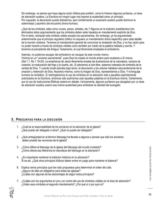 IGLESIA PRÍNCIPE DE PAZ: UNA FAMILIA QUE CREE, CELEBRA Y VIVE EN JESÚS
LosarreglosparalaAdoración
35
Sin embargo, no pienso que haya alguna razón bíblica para preferir, como lo hicieron algunos puritanos, un área
de adoración austera. La Escritura en ningún lugar nos impone la austeridad como un principio.
Por supuesto, la decoración puede distraernos, pero similarmente un escenario austero puede disminuir la
solemnidad y asombro del encuentro divino-humano.
¿Qué de los símbolos, tales como cruces, peces, señales, etc.? Algunos en la tradición presbiteriana han
eliminados éstos argumentando que los símbolos deben estar basados en mandamiento explícito de Dios.
Por lo tanto, rechazan todo símbolo visible excepto los sacramentos. Sin embargo, yo he argumentado
anteriormente que el principio regulativo bíblico no requiere un mandamiento divino específico para cada detalle
de la reunión cristiana. Tenemos el mandamiento general de comunicar la revelación de Dios, y no hay razón para
no poder hacerlo a través de símbolos visibles como también por medio de la palabra hablada y escrita. Y
tenemos el precedente del Antiguo Testamento, el cual libremente empleaba el simbolismo.
Además, no podemos escapar del simbolismo sin escapar de este mundo mismo.
Vivimos en un “universo sacramental”, pues Dios ha creado el mundo entero para revelarse a Sí mismo
(Sal 1.1; Ro 1.19-20). La enseñanza de Jesús libremente emplea las ilustraciones de la naturaleza: campos de
cosecha, la maduración del trigo y la cizaña, etc. Si adoramos al aire libre, estamos rodeados de símbolos de la
verdad de Dios. Y cuando Israel adoraba bajo techo, la decoración y los colores hablaban elocuentemente de la
creación y redención de Dios. Nosotros mismos, como la imagen de Dios, representamos a Dios. Y el lenguaje
humano es simbólico. Si restringiéramos el uso de símbolos en la adoración sólo a aquellos explícitamente
autorizados en la Escritura, entonces sólo podríamos usar aquellas palabras en la Escritura misma. Ciertamente,
aun el uso de traducciones Bíblicas estaría en debate. Irónicamente, algunos puritanos que abogaban por un área
de adoración austera usaron esa misma austeridad para simbolizar la claridad del evangelio.
5. PREGUNTAS PARA LA DISCUSIÓN
1. ¿Cuál es la responsabilidad de los ancianos en la adoración de la iglesia?
¿Qué puede ser delegado a otros? ¿Qué no puede ser delegado?
2. ¿Qué ambigüedad en el término liderazgo ha llevado a algunos a pensar que sólo los ancianos
deben presidir las reuniones de la iglesia?
3. ¿Cómo difiere el liderazgo de la iglesia del liderazgo del mundo incrédulo?
¿Cómo afecta esa diferencia la naturaleza del liderazgo en la adoración?
4. ¿Es importante mantener la tradición histórica en la adoración?
Si es así, ¿Qué otros principios bíblicos deben entrar en juego para mantener el balance?
6. Explica varios principios que han sido propuestos para determinar el orden del culto.
¿Alguno de ellos es obligatorio para todas las iglesias?
¿Cuáles son algunas de las desventajas de seguir estos principios?
7. ¿Cuáles son los argumentos en pro y en contra del uso de símbolos visibles en el área de adoración?
¿Violan esos símbolos el segundo mandamiento? ¿Por qué sí o por qué no?
 