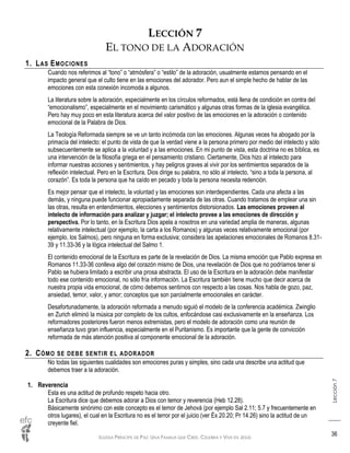 IGLESIA PRÍNCIPE DE PAZ: UNA FAMILIA QUE CREE, CELEBRA Y VIVE EN JESÚS
Lección7
36
LECCIÓN 7
EL TONO DE LA ADORACIÓN
1. LAS EMOCIONES
Cuando nos referimos al “tono” o “atmósfera” o “estilo” de la adoración, usualmente estamos pensando en el
impacto general que el culto tiene en las emociones del adorador. Pero aun el simple hecho de hablar de las
emociones con esta conexión incomoda a algunos.
La literatura sobre la adoración, especialmente en los círculos reformados, está llena de condición en contra del
“emocionalismo”, especialmente en el movimiento carismático y algunas otras formas de la iglesia evangélica.
Pero hay muy poco en esta literatura acerca del valor positivo de las emociones en la adoración o contenido
emocional de la Palabra de Dios.
La Teología Reformada siempre se ve un tanto incómoda con las emociones. Algunas veces ha abogado por la
primacía del intelecto: el punto de vista de que la verdad viene a la persona primero por medio del intelecto y sólo
subsecuentemente se aplica a la voluntad y a las emociones. En mi punto de vista, esta doctrina no es bíblica, es
una intervención de la filosofía griega en el pensamiento cristiano. Ciertamente, Dios hizo al intelecto para
informar nuestras acciones y sentimientos, y hay peligros graves al vivir por los sentimientos separados de la
reflexión intelectual. Pero en la Escritura, Dios dirige su palabra, no sólo al intelecto, “sino a toda la persona, al
corazón”. Es toda la persona que ha caído en pecado y toda la persona necesita redención.
Es mejor pensar que el intelecto, la voluntad y las emociones son interdependientes. Cada una afecta a las
demás, y ninguna puede funcionar apropiadamente separada de las otras. Cuando tratamos de emplear una sin
las otras, resulta en entendimientos, elecciones y sentimientos distorsionados. Las emociones proveen al
intelecto de información para analizar y juzgar; el intelecto provee a las emociones de dirección y
perspectiva. Por lo tanto, en la Escritura Dios apela a nosotros en una variedad amplia de maneras, algunas
relativamente intelectual (por ejemplo, la carta a los Romanos) y algunas veces relativamente emocional (por
ejemplo, los Salmos), pero ninguna en forma exclusiva; considera las apelaciones emocionales de Romanos 8.31-
39 y 11.33-36 y la lógica intelectual del Salmo 1.
El contenido emocional de la Escritura es parte de la revelación de Dios. La misma emoción que Pablo expresa en
Romanos 11.33-36 conlleva algo del corazón mismo de Dios, una revelación de Dios que no podríamos tener si
Pablo se hubiera limitado a escribir una prosa abstracta. El uso de la Escritura en la adoración debe manifestar
todo ese contenido emocional, no sólo fría información. La Escritura también tiene mucho que decir acerca de
nuestra propia vida emocional, de cómo debemos sentirnos con respecto a las cosas. Nos habla de gozo, paz,
ansiedad, temor, valor, y amor; conceptos que son parcialmente emocionales en carácter.
Desafortunadamente, la adoración reformada a menudo siguió el modelo de la conferencia académica. Zwinglio
en Zurich eliminó la música por completo de los cultos, enfocándose casi exclusivamente en la enseñanza. Los
reformadores posteriores fueron menos extremistas, pero el modelo de adoración como una reunión de
enseñanza tuvo gran influencia, especialmente en el Puritanismo. Es importante que la gente de convicción
reformada de más atención positiva al componente emocional de la adoración.
2. CÓMO SE DEBE SENTIR EL ADORADOR
No todas las siguientes cualidades son emociones puras y simples, sino cada una describe una actitud que
debemos traer a la adoración.
1. Reverencia
Esta es una actitud de profundo respeto hacia otro.
La Escritura dice que debemos adorar a Dios con temor y reverencia (Heb 12.28).
Básicamente sinónimo con este concepto es el temor de Jehová (por ejemplo Sal 2.11; 5.7 y frecuentemente en
otros lugares), el cual en la Escritura no es el terror por el juicio (ver Éx 20.20; Pr 14.26) sino la actitud de un
creyente fiel.
 