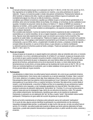 IGLESIA PRÍNCIPE DE PAZ: UNA FAMILIA QUE CREE, CELEBRA Y VIVE EN JESÚS
37
2. Gozo
A menudo la Escritura asocia el gozo con la adoración (ver Sal 2.11; 98.4-6; Jn 8.56; Hch 2.46; Jud 24; Ap 19.7).
Nos regocijamos en la realidad de Dios, su presencia con nosotros, y sus actos portentosos de creación y
redención. El gozo y la reverencia pueden a simple vista parecer contradictorios. Prácticamente hablando, es
difícil mantener un balance entre ellos. Cuando una iglesia busca enfatizar el gozo en la adoración, casi
inevitablemente alguien los critica por su falta de reverencia, y viceversa.
Las iglesias que enfatizan la reverencia y aquellas que enfatizan el gozo a menudo difieren grandemente en la
atmósfera, tanto como los funerales difieren de las fiestas. Sin embargo, en la Escritura, las dos cualidades no son
opuestas. Consideren la conjunción notoria de ambas en el Salmo 2.11: Adoren al SEÑOR con reverencia, Y
alégrense con temblor. ¿Cómo pueden estar la reverencia y el gozo ligados tan cercanamente? La experiencia de
tener un encuentro con el único Dios verdadero es sobrecogedora, y los aspectos emocionales de esto están más
allá de cualquier descripción.
Pero considera esta ilustración: muchos de nosotros hemos tenido la experiencia de estar completamente
sorprendidos por un evento maravilloso, tal vez un regalo inesperado, una bondad increíble, o una oportunidad
única. Algunas veces tales experiencias hacen surgir una emoción que se acerca mucho al asombro. Nos
quedamos sin poder hablar; nos sobrecogemos. Tratamos de imaginar, pero fallamos en concebir como podemos
regresar ese favor. Ahora agrega a esta ilustración el pensamiento que el donador es omnipotente, omnisciente, y
omnipresente, y que es infinito, eterno, y el gobernador inmutable del universo, y empiezas a entender algo del
concepto bíblico del asombro, lo cual es al mismo tiempo un gozo elevado a su máxima manifestación.
La adoración gozosa en la Escritura puede ser fuerte y enérgica. Puede ser expresada con gritos y palmadas
(Sal 47.1; 100.1; Sof 3.17).
3. Pesar por el pecado
Aunque el pesar por el pecado es un aspecto legítimo de la adoración, debe ser entendido sólo como un momento
de la adoración, no un tono o atmósfera permanente. En el Salmo 51 y en Isaías 6, el pesar por el pecado pronto
se convierte en gozo cuando el pecador encuentra el perdón a través de la gracia de Dios. Por supuesto que hay
Salmos donde el sentimiento de pesar no desaparece, pero esos Salmos deben ser leídos dentro del contexto
general de la Escritura, particularmente a la luz de la resurrección de Jesús. Lo mismo debe decirse de las
lamentaciones por el juicio divino y el enojo piadoso por las injusticias del mundo (como en Sal 73; 109; Lm 1-5).
Estos son momentos legítimos en la adoración, pero no deben establecer el tono general (ver Sal 126.1-6).
El tono general debe ser el gozo reverente.
4. Participación
Los adoradores no deben tomar una actitud pasiva hacia la adoración, tal y como la que usualmente tomamos
hacia el entretenimiento. Como hemos visto, la adoración es un servicio sacerdotal. Es latreia, “labor o servicio”.
Por lo tanto, debemos ir a la iglesia a hacer algo: llevar alabanzas a Dios y a ministrarnos los unos a los otros.
Esta perspectiva debe hacer que estemos menos preocupados por lo que “obtenemos” de la adoración y más
preocupados por lo que damos a Dios y a nuestros hermanos y hermanas. Nos debe animar a cantar desde el
corazón, a orar fervientemente, a escuchar la Palabra de Dios con la expectativa de que cambiaremos nuestro
comportamiento como respuesta, y a ser huéspedes agradecidos a la mesa del Señor. Nos debe animar a
practicar la estructura de adoración relativamente “democrática” de 1 Corintios 14, en la cual muchas personas
sugieren cosas para que la congregación haga, dentro de una estructura de decencia y orden. Por supuesto,
como enfaticé anteriormente, hay bendiciones y beneficios para cada uno de nosotros en la adoración.
Ciertamente, la adoración es una celebración del “dar” de Dios y nuestro “recibir”. Esto también motiva nuestra
participación. Participamos con gozo salido de la acción de gracias por la gracia de Dios.
Mucho se ha dicho recientemente en la literatura sobre adoración acerca de la adoración “participativa”.
En mi punto de vista, algunos autores identifican la participación muy estrechamente con las oraciones y
respuestas congregacionales escritas. La participación es algo mucho más que eso; es toda una actitud hacia el
servicio. En mi opinión, esa actitud puede estar ausente en iglesias que tienen patrones elaborados de frases
responsivas, y puede estar presente intensamente en iglesias que tienen un patrón sencillo de cantos, oraciones y
el sermón.
 