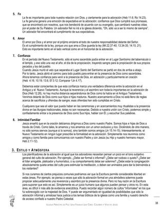 IGLESIA PRÍNCIPE DE PAZ: UNA FAMILIA QUE CREE, CELEBRA Y VIVE EN JESÚS
38
5. Fe
La fe es importante para toda nuestra relación con Dios, y ciertamente para la adoración (Heb 11.6; Ro 14.23).
La fe genuina genera una emoción de expectativa en la adoración: confiamos que Dios cumplirá sus promesas,
que se encontrará con nosotros, que nos bendecirá de acuerdo con su evangelio, que cambiará nuestras vidas
por el poder de Su Palabra. Un adorador fiel no irá a la iglesia diciendo, “Oh, sólo va a ser lo mismo de siempre”.
Un adorador fiel encontrará el cumplimiento de sus expectativas.
6. Amor
El amor por Dios y el amor por el prójimo encierra el todo de nuestra responsabilidad delante del Señor.
Es el cumplimiento de la ley, porque uno que ama a Dios guarda la ley (Mt 22.37-40; 13.34-35; 14.15, 21).
Esto es importante tanto en el lado vertical como en el horizontal de la adoración.
7. Confianza
En el período del Nuevo Testamento, sólo el sumo sacerdote podía entrar en el Lugar Santísimo del tabernáculo o
el templo, y eso sólo una vez al año; el día de la propiciación, trayendo sangre para la propiciación de sus propios
pecados y los del pueblo.
Cuando Jesús murió el velo que separaba el Lugar Santo del Santísimo se partió en dos de arriba a abajo.
Por lo tanto, Jesús abrió el camino para todo pueblo para entrar en la presencia de Dios como sacerdotes.
Ahora tenemos confianza para venir a la presencia de Dios, en adoración y particularmente en oración
(Heb 4.16; 10.19; 13.6; Ef 3.12; Comparar 1Jn 4.17).
Debemos estar conscientes de que esta confianza marca una verdadera diferencia entre la adoración en el
Antiguo y el Nuevo Testamento. Aunque la reverencia y el asombro son todavía importantes en la adoración de
Dios (Heb 12.28), no hay mucha distancia separándonos de Dios como la había en el Antiguo Testamento.
Venimos delante de Dios como sus hijos e hijas maduros. Nuestro acercamiento a Dios no está lleno de reglas
acerca de sacrificios y ofrendas de sangre; esas ofrendas han sido cumplidas en Cristo.
Cualquiera que sea el valor que pueda haber en las ceremonias y en acercamientos muy ritualistas a la presencia
divina en las liturgias tradicionales, éstas no son necesarias. Debido a nuestra unión con Cristo, podemos simple y
confiadamente entrar a la presencia de Dios como Sus hijos, hablar con Él, y escuchar Sus palabras.
8. Intimidad Familiar
Jesús enseñó que en la oración debíamos dirigirnos a Dios como nuestro Padre. Somos hijos e hijas de Dios a
través de Cristo. Como tales, le amamos y nos amamos con un amor exclusivo y rico. Diciéndolo de otra manera,
no sólo somos siervos (aunque sí lo somos), sino también somos amigos (Jn 15.14-15). Interesantemente, el
Nuevo Testamento en ningún lugar prescribe la formalidad en la adoración. Simplemente nos reunimos como
amigos y como familia para comunicarnos con nuestro Padre y con Jesús (su Hijo y nuestro hermano mayor,
Heb 2.11-12).
3. ESTILO Y ATMÓSFERA
Los planificadores de la adoración al igual que los adoradores necesitan pensar un poco en el tono subjetivo
general del culto de adoración. Por ejemplo, ¿Debe ser formal o informal? ¿Debe ser ruidoso o quieto? ¿Debe ser
el líder amigable, platicador y humorístico, o su comportamiento debe ser solemne? ¿Debe estar la congregación
absolutamente quieta antes del culto para estimular la meditación, o deben ser animados para dar la bienvenida a
los visitantes?
Si nos curamos de ciertos prejuicios comunes podríamos ver que la Escritura permite considerable libertad en
estas áreas. Por ejemplo, se piensa a veces que sólo la adoración formal en una atmósfera solemne puede
propiciar adecuadamente una reverencia y asombro por la presencia divina. Pero no hay razón en la Escritura
para suponer que esto es así. Simplemente es un juicio humano que algunos pueden pensar y otros no. En esta
área, es difícil ir más allá de evidencia anecdótica. Puedo recordar algún número de cultos "informales" en los que
fui sobrecogido con la majestad de Dios. Y puede ser argumentado en igualdad de posibilidades que sólo la
adoración informal y amistosa hace justicia a los temas bíblicos de la iglesia como una familia y nuestro derecho
de acceso confiado a nuestro Padre Celestial.
 
