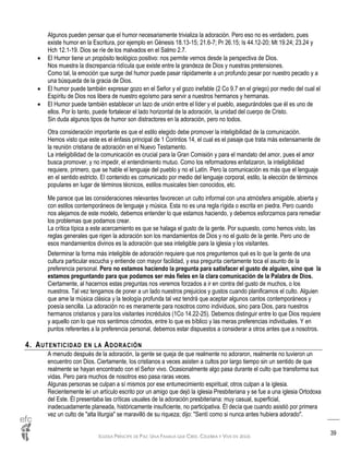 IGLESIA PRÍNCIPE DE PAZ: UNA FAMILIA QUE CREE, CELEBRA Y VIVE EN JESÚS
39
Algunos pueden pensar que el humor necesariamente trivializa la adoración. Pero eso no es verdadero, pues
existe humor en la Escritura, por ejemplo en Génesis 18.13-15; 21.6-7; Pr 26.15; Is 44.12-20; Mt 19.24; 23.24 y
Hch 12.1-19. Dios se ríe de los malvados en el Salmo 2.7.
 El Humor tiene un propósito teológico positivo: nos permite vernos desde la perspectiva de Dios.
Nos muestra la discrepancia ridícula que existe entre la grandeza de Dios y nuestras pretensiones.
Como tal, la emoción que surge del humor puede pasar rápidamente a un profundo pesar por nuestro pecado y a
una búsqueda de la gracia de Dios.
 El humor puede también expresar gozo en el Señor y el gozo inefable (2 Co 9.7 en el griego) por medio del cual el
Espíritu de Dios nos libera de nuestro egoísmo para servir a nuestros hermanos y hermanas.
 El Humor puede también establecer un lazo de unión entre el líder y el pueblo, asegurándoles que él es uno de
ellos. Por lo tanto, puede fortalecer el lado horizontal de la adoración, la unidad del cuerpo de Cristo.
Sin duda algunos tipos de humor son distractores en la adoración, pero no todos.
Otra consideración importante es que el estilo elegido debe promover la inteligibilidad de la comunicación.
Hemos visto que este es el énfasis principal de 1 Corintios 14, el cual es el pasaje que trata más extensamente de
la reunión cristiana de adoración en el Nuevo Testamento.
La inteligibilidad de la comunicación es crucial para la Gran Comisión y para el mandato del amor, pues el amor
busca promover, y no impedir, el entendimiento mutuo. Como los reformadores enfatizaron, la inteligibilidad
requiere, primero, que se hable el lenguaje del pueblo y no el Latín. Pero la comunicación es más que el lenguaje
en el sentido estricto. El contenido es comunicado por medio del lenguaje corporal, estilo, la elección de términos
populares en lugar de términos técnicos, estilos musicales bien conocidos, etc.
Me parece que las consideraciones relevantes favorecen un culto informal con una atmósfera amigable, abierta y
con estilos contemporáneos de lenguaje y música. Esta no es una regla rígida o escrita en piedra. Pero cuando
nos alejamos de este modelo, debemos entender lo que estamos haciendo, y debemos esforzarnos para remediar
los problemas que podamos crear.
La crítica típica a este acercamiento es que se halaga el gusto de la gente. Por supuesto, como hemos visto, las
reglas generales que rigen la adoración son los mandamientos de Dios y no el gusto de la gente. Pero uno de
esos mandamientos divinos es la adoración que sea inteligible para la iglesia y los visitantes.
Determinar la forma más inteligible de adoración requiere que nos preguntemos qué es lo que la gente de una
cultura particular escucha y entiende con mayor facilidad, y esa pregunta ciertamente toca el asunto de la
preferencia personal. Pero no estamos haciendo la pregunta para satisfacer el gusto de alguien, sino que la
estamos preguntando para que podamos ser más fieles en la clara comunicación de la Palabra de Dios.
Ciertamente, al hacernos estas preguntas nos veremos forzados a ir en contra del gusto de muchos, o los
nuestros. Tal vez tengamos de poner a un lado nuestros prejuicios y gustos cuando planificamos el culto. Alguien
que ame la música clásica y la teología profunda tal vez tendrá que aceptar algunos cantos contemporáneos y
poesía sencilla. La adoración no es meramente para nosotros como individuos, sino para Dios, para nuestros
hermanos cristianos y para los visitantes incrédulos (1Co 14.22-25). Debemos distinguir entre lo que Dios requiere
y aquello con lo que nos sentimos cómodos, entre lo que es bíblico y las meras preferencias individuales. Y en
puntos referentes a la preferencia personal, debemos estar dispuestos a considerar a otros antes que a nosotros.
4. AUTENTICIDAD EN LA ADORACIÓN
A menudo después de la adoración, la gente se queja de que realmente no adoraron, realmente no tuvieron un
encuentro con Dios. Ciertamente, los cristianos a veces asisten a cultos por largo tiempo sin un sentido de que
realmente se hayan encontrado con el Señor vivo. Ocasionalmente algo pasa durante el culto que transforma sus
vidas. Pero para muchos de nosotros eso pasa raras veces.
Algunas personas se culpan a sí mismos por ese entumecimiento espiritual; otros culpan a la iglesia.
Recientemente leí un artículo escrito por un amigo que dejó la iglesia Presbiteriana y se fue a una iglesia Ortodoxa
del Este. Él presentaba las críticas usuales de la adoración presbiteriana: muy casual, superficial,
inadecuadamente planeada, históricamente insuficiente, no participativa. Él decía que cuando asistió por primera
vez un culto de "alta liturgia" se maravilló de su riqueza; dijo: "Sentí como si nunca antes hubiera adorado".
 