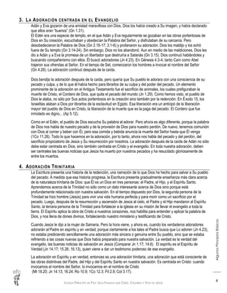 IGLESIA PRÍNCIPE DE PAZ: UNA FAMILIA QUE CREE, CELEBRA Y VIVE EN JESÚS
AlgunosPrincipiosBásicos
4
3. LA ADORACIÓN CENTRADA EN EL EVANGELIO
Adán y Eva gozaron de una amistad maravillosa con Dios. Dios los había creado a Su imagen, y había declarado
que ellos eran “buenos” (Gn 1.31).
El Edén era una especie de templo, en el que Adán y Eva regularmente se gozaban en las obras portentosas de
Dios en Su creación, escuchaban y obedecían la Palabra del Señor, y disfrutaban de su cercanía. Pero
desobedecieron la Palabra de Dios (Gn 2.16-17; 3.1-6) y profanaron su adoración. Dios los maldijo y los echó
fuera de Su templo (Gn 3.14-24). Sin embargo, Dios no los abandonó. Aun en medio de las maldiciones, Dios les
dio a Adán y a Eva la promesa de un libertador que destruiría a Satanás (Gn 3.15). Dios continuó hablándoles y
buscando compañerismo con ellos. Él buscó adoradores (Jn 4.23). En Génesis 4.3-4, tanto Caín como Abel
trajeron sus ofrendas al Señor. En el tiempo de Set, comenzaron los hombres a invocar el nombre del Señor
(Gn 4.26). La adoración continuó después de la caída.
Dios bendijo la adoración después de la caída, pero quería que Su pueblo le adorara con una consciencia de su
pecado y culpa, y de lo que él había hecho para librarlos de su culpa y del poder del pecado. Un elemento
prominente de la adoración en el Antiguo Testamento fue el sacrificio de animales, los cuales prefiguraban la
muerte de Cristo, el Cordero de Dios, que quita el pecado del mundo (Jn 1.29). Como hemos visto, el pueblo de
Dios le alaba, no sólo por Sus actos portentosos en la creación sino también por la redención. En Éxodo 15, los
Israelitas alaban a Dios por librarlos de la esclavitud en Egipto. Esa liberación era un anticipó de la liberación
mayor del pueblo de Dios en Cristo, la liberación de la muerte que es la paga del pecado: El Cordero que fue
inmolado es digno... (Ap 5.12).
Como en el Edén, el pueblo de Dios escucha Su palabra al adorar. Pero ahora es algo diferente, porque la palabra
de Dios nos habla de nuestro pecado y de la provisión de Dios para nuestro perdón. De nuevo, tenemos comunión
con Dios al comer y beber con Él, pero esa comida y bebida anuncia la muerte del Señor hasta que Él venga
(1Co 11.26). Todo lo que hacemos en la adoración, por lo tanto, ahora nos habla del pecado y del perdón, del
sacrificio propiciatorio de Jesús y Su resurrección por nosotros. La adoración después de la caída de Adán no sólo
debe estar centrada en Dios, sino también centrada en Cristo y el evangelio. En toda nuestra adoración, deben
ser centrales las buenas noticias que Jesús ha muerto por nuestros pecados y ha resucitado gloriosamente de
entre los muertos.
4. ADORACIÓN TRINITARIA
La Escritura presenta una historia de la redención, una narración de lo que Dios ha hecho para salvar a Su pueblo
del pecado. A medida que esa historia progresa, la Escritura presenta gradualmente enseñanza más clara acerca
de la naturaleza trinitaria de Dios: que Él es un Dios en tres personas: el Padre, el Hijo, y el Espíritu Santo.
Aprendemos acerca de la Trinidad no sólo como un dato interesante acerca de Dios sino porque está
profundamente relacionada con nuestra salvación. En el tiempo dispuesto por Dios, la segunda persona de la
Trinidad se hizo hombre (Jesús) para vivir una vida humana perfecta y para morir como un sacrificio por el
pecado. Luego, después de la resurrección y ascensión de Jesús al cielo, el Padre y el Hijo mandaron al Espíritu
Santo, la tercera persona de la Trinidad para fortalecer a la iglesia en su misión de llevar el evangelio a toda la
tierra. El Espíritu aplica la obra de Cristo a nuestros corazones, nos habilita para entender y aplicar la palabra de
Dios, y nos llena de dones divinos, fortaleciendo nuestro ministerio y testificando de Cristo.
Cuando Jesús le dijo a la mujer de Samaria, Pero la hora viene, y ahora es, cuando los verdaderos adoradores
adorarán al Padre en espíritu y en verdad; porque ciertamente a los tales el Padre busca que Lo adoren (Jn 4.23),
no estaba prediciendo sencillamente una adoración más sincera o genuina entre Su pueblo, sino que se estaba
refiriendo a las cosas nuevas que Dios había preparado para nuestra salvación. La verdad es la verdad del
evangelio, las buenas noticias de salvación en Jesús (Comparar Jn 1.17; 14.6). El espíritu es el Espíritu de
Verdad (Jn 14.17; 15.26; 16.13), quien viene a dar un testimonio poderoso de ese evangelio.
La adoración en Espíritu y en verdad, entonces es una adoración trinitaria, una adoración que está consciente de
las obras distintivas del Padre, del Hijo y del Espíritu Santo en nuestra salvación. Es centrada en Cristo: cuando
invocamos el nombre del Señor, lo invocamos en el nombre de Cristo
(Mt 18.20; Jn 14.13; 16.24; Ro 10.9; 1Co 12.3; Fil 2.9; Col 3.17).
 