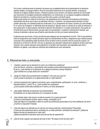 IGLESIA PRÍNCIPE DE PAZ: UNA FAMILIA QUE CREE, CELEBRA Y VIVE EN JESÚS
40
Por lo tanto, podríamos tener la tentación de pensar que el establecimiento de la autenticidad en la adoración
significa adoptar una liturgia histórica. Pero he escuchado testimonios de lo opuesto también, de personas
crecidas en la iglesia Católica-romana u Ortodoxa quienes nunca tuvieron una relación personal con Dios hasta
que escucharon el evangelio proclamado simplemente y sin ceremonias, en una iglesia evangélica protestante.
Debemos recordarnos a nosotros mismos que Dios obra cuando y donde Él quiere.
Nadie puede probar por medio de la Escritura o las estadísticas que la adoración formal genera profundidad y
autenticidad más de lo que lo hace una adoración informal, o viceversa. Las experiencias profundas con Dios
pueden darse bajo una variedad amplia de condiciones: en un campamento de verano, durante una crisis familiar;
en un centro de consejería; en diferentes tipos de adoración. Algunas veces un cambio de un estilo de adoración a
otro puede tener un efecto positivo, llamando la atención del adorador en un grado extraordinario. Esa puede ser
la herramienta que el Espíritu Santo usa para obrar en ese adorador; o puede ser meramente la situación que
conduce al adorador a pensar que el Espíritu está obrando en él de una manera extraordinaria.
Cualquiera que sea el caso, no hay una técnica para asegurar que esa experiencia ocurrirá. Todo lo que podemos
hacer es asegurarnos que nuestra adoración sigue los mandamientos de Dios y asegurarnos que nuestros propios
corazones como adoradores están buscando honrar al Señor (nota la conexión entre la pureza de corazón y la
adoración en el Sal 24.4 y Mt 5.8). Aun eso no garantiza una sensación especial de la presencia de Dios para todo
creyente. Pero nuestra adoración será auténtica en el sentido más importante: será agradable para Dios y
edificará a la iglesia, y eso debe ser suficiente para satisfacernos como adoradores.
5. PREGUNTAS PARA LA DISCUSIÓN
1. ¿Tiendes a pensar que la adoración es como una conferencia académica?
¿Ves los himnos, oraciones, y sacramentos como simples puntos preliminares para el sermón?
Si así es, ¿Qué cambios en la adoración de tu iglesia te animaría a pensar diferente?
¿Qué cambios en tu propia actitud son necesarios?
2. ¿Dirige Su Palabra Dios primariamente al intelecto? ¿Por qué o por qué no?
¿Cómo puede la adoración en tu iglesia desarrollar un mejor balance?
3. ¿Anima la adoración de tu iglesia la reverencia, gozo, arrepentimiento, participación, fe, amor, confianza, e
intimidad familiar? ¿Cómo? Si no, ¿Qué cambios son necesarios?
¿Cómo puedes animar tales actitudes en ti mismo y en otros adoradores?
4. ¿Qué estilos diferentes de adoración has experimentado?
Compártelas con la clase juntamente con tu evaluación de ellos
6. ¿Has criticado algún culto porque no está de acuerdo con tu gusto personal?
¿Cuál es tu preocupación (música, decoro, tiempo, comodidad, etc.)?
¿Has sido alguna vez desafiado a ceder en cuanto tus preferencias personales en pro de la edificación de otros?
¿Cuál fue tu respuesta? Evalúate.
7. ¿Has sido alguna vez afectado por el culto de una manera profunda y transformadora? Descríbelo.
¿Crees que esa experiencia estuvo conectada con un estilo particular o atmósfera de adoración? ¿Debemos
esperar ese tipo de experiencia en cada culto?
¿Debemos planificar la adoración para provocar ese tipo de experiencia?
8. ¿Qué le dirías a alguien que después del culto te dice: "No saqué mucho de este culto"?
 