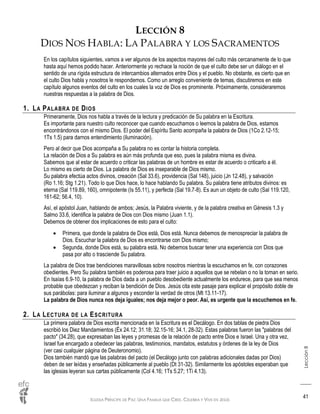 IGLESIA PRÍNCIPE DE PAZ: UNA FAMILIA QUE CREE, CELEBRA Y VIVE EN JESÚS
Lección8
41
LECCIÓN 8
DIOS NOS HABLA: LA PALABRA Y LOS SACRAMENTOS
En los capítulos siguientes, vamos a ver algunos de los aspectos mayores del culto más cercanamente de lo que
hasta aquí hemos podido hacer. Anteriormente yo rechace la noción de que el culto debe ser un diálogo en el
sentido de una rígida estructura de intercambios alternados entre Dios y el pueblo. No obstante, es cierto que en
el culto Dios habla y nosotros le respondemos. Como un arreglo conveniente de temas, discutiremos en este
capítulo algunos eventos del culto en los cuales la voz de Dios es prominente. Próximamente, consideraremos
nuestras respuestas a la palabra de Dios.
1. LA PALABRA DE DIOS
Primeramente, Dios nos habla a través de la lectura y predicación de Su palabra en la Escritura.
Es importante para nuestro culto reconocer que cuando escuchamos o leemos la palabra de Dios, estamos
encontrándonos con el mismo Dios. El poder del Espíritu Santo acompaña la palabra de Dios (1Co 2.12-15;
1Ts 1.5) para darnos entendimiento (iluminación).
Pero al decir que Dios acompaña a Su palabra no es contar la historia completa.
La relación de Dios a Su palabra es aún más profunda que eso, pues la palabra misma es divina.
Sabemos que al estar de acuerdo o criticar las palabras de un hombre es estar de acuerdo o criticarlo a él.
Lo mismo es cierto de Dios. La palabra de Dios es inseparable de Dios mismo.
Su palabra efectúa actos divinos, creación (Sal 33.6), providencia (Sal 148), juicio (Jn 12.48), y salvación
(Ro 1.16; Stg 1.21). Todo lo que Dios hace, lo hace hablando Su palabra. Su palabra tiene atributos divinos: es
eterna (Sal 119.89, 160), omnipotente (Is 55.11), y perfecta (Sal 19.7-8). Es aun un objeto de culto (Sal 119.120,
161-62; 56.4, 10).
Así, el apóstol Juan, hablando de ambos; Jesús, la Palabra viviente, y de la palabra creativa en Génesis 1.3 y
Salmo 33.6, identifica la palabra de Dios con Dios mismo (Juan 1.1).
Debemos de obtener dos implicaciones de esto para el culto:
 Primera, que donde la palabra de Dios está, Dios está. Nunca debemos de menospreciar la palabra de
Dios. Escuchar la palabra de Dios es encontrarse con Dios mismo;
 Segunda, donde Dios está, su palabra está. No debemos buscar tener una experiencia con Dios que
pasa por alto o trasciende Su palabra.
La palabra de Dios trae bendiciones maravillosas sobre nosotros mientras la escuchamos en fe, con corazones
obedientes. Pero Su palabra también es poderosa para traer juicio a aquellos que se rebelan o no la toman en serio.
En Isaías 6.9-10, la palabra de Dios dada a un pueblo desobediente actualmente los endurece, para que sea menos
probable que obedezcan y reciban la bendición de Dios. Jesús cita este pasaje para explicar el propósito doble de
sus parábolas: para iluminar a algunos y esconder la verdad de otros (Mt 13.11-17).
La palabra de Dios nunca nos deja iguales; nos deja mejor o peor. Así, es urgente que la escuchemos en fe.
2. LA LECTURA DE LA ESCRITURA
La primera palabra de Dios escrita mencionada en la Escritura es el Decálogo. En dos tablas de piedra Dios
escribió los Diez Mandamientos (Éx 24.12; 31.18; 32.15-16; 34.1, 28-32). Estas palabras fueron las "palabras del
pacto" (34.28), que expresaban las leyes y promesas de la relación de pacto entre Dios e Israel. Una y otra vez,
Israel fue encargado a obedecer las palabras, testimonios, mandatos, estatutos y órdenes de la ley de Dios
(ver casi cualquier página de Deuteronomio).
Dios también mandó que las palabras del pacto (el Decálogo junto con palabras adicionales dadas por Dios)
deben de ser leídas y enseñadas públicamente al pueblo (Dt 31-32). Similarmente los apóstoles esperaban que
las iglesias leyeran sus cartas públicamente (Col 4.16; 1Ts 5.27; 1Ti 4.13).
 
