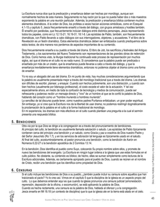 IGLESIA PRÍNCIPE DE PAZ: UNA FAMILIA QUE CREE, CELEBRA Y VIVE EN JESÚS
DiosNosHabla:LaPalabraylosSacramentos
43
La Escritura nunca dice que la predicación y enseñanza deben ser hechas por monólogo, aunque son
normalmente hechos de esta manera. Seguramente no hay razón por la que no pueda haber dos o más maestros
exponiendo la palabra en una reunión particular. Además, la predicación y enseñanza bíblica contienen muchos
elementos dramáticos. A la orden de Dios, los profetas a veces hacían acciones simbólicas, como en Ezequiel
4.1-15 y capítulo 5. Jesús frecuentemente enseñó a través del diálogo, con grupos amistosos y hostiles también.
Él enseñó por parábolas, que frecuentemente incluían diálogos entre distintos personajes, Jesús representando
todos los papeles, como en Lc 12.13-21; 16.19-31; 18.1-8. Las epístolas de Pablo, también, son frecuentemente
dramáticas, con Pablo llevando a cabo diálogos con sus interrogadores, objetores, y acusadores. Y el libro de la
Revelación es un festín dramático. Estos elementos dramáticos deben ser enfatizados cuando prediquemos sobre
estos textos; de otra manera nos perdemos de aspectos importantes de su contenido.
Dios frecuentemente enseña a su pueblo a través del drama. El libro de Job, los sacrificios y festivales del Antiguo
Testamento, y los sacramentos del Nuevo Testamento son representaciones de las grandes obras de redención
de Dios. Como hemos visto, la liturgia tradicional ha continuado este proceso de representación por muchos
siglos, así que el drama en el culto no es nada nuevo. Si concedemos que la palabra puede ser predicada o
enseñada por más de un orador, que la enseñanza puede llevarse a cabo a través del diálogo, y que la
enseñanza inevitablemente tiene elementos dramáticos, entonces no podemos objetar al drama como una forma
de enseñar.
Yo no soy un abogado del uso del drama. En mi punto de vista, hay muchas consideraciones argumentando que
la palabra es usualmente presentada mejor a través del monólogo tradicional que a través del drama. Los dramas
son difíciles de escribir, planear, y ensayar. Cuando son hechos pobremente, son una distracción, y cuando son
bien hechos (usualmente por liderazgo profesional), el costo excede el valor de la actuación. Y tal vez
especialmente ahora, en medio de toda la confusión de tecnología y medios de comunicación, puede ser
refrescante y poderoso recibir un mensaje directo y "vivo" de un hombre al que se le confió la palabra de Dios,
hablando del corazón como un "hombre muriendo a hombres muriendo".
La sencillez de tal discurso puede tener, como nuestros padres Puritanos enfatizaban, un gran poder espiritual.
Sin embargo, yo sí creo que la Escritura nos da la libertad de usar drama; no podemos restringir dogmáticamente
la proclamación de la palabra en el culto a la forma tradicional de monólogo.
En mi experiencia, los dramas son más efectivos en el culto cuando plantean una pregunta a la cual el sermón
presenta una respuesta bíblica.
5. BENDICIONES
Otra vía por la que Dios se dirige a la congregación es a través del pronunciamiento de bendiciones.
Al principio del culto, la bendición es usualmente llamada salutación o saludo. Las epístolas de Pablo típicamente
contienen cerca del principio una bendición y un saludo, como Gracia y paz a vosotros de Dios nuestro Padre y
del Señor Jesucristo (Ro 1.7), y en los servicios de adoración tal lenguaje es típicamente usado en el saludo.
Al final del culto, acostumbradamente, el pastor pronuncia una bendición, como la bendición de Aarón en
Números 6.22-27 o la bendición apostólica de 2 Corintios 13.14.
En la bendición, Dios identifica el pueblo como Suyo, colocando Su propio nombre sobre ellos, y promete de
nuevo las bendiciones del evangelio. La Escritura en ningún lugar ordena a la iglesia que use estas formulas en el
culto público. No obstante, su contenido es bíblico; de hecho, ellas se suman simplemente como lecturas de la
Escritura adicionales. Además, es ciertamente apropiado para el pueblo de Dios, cuando se reúnen en el nombre
de Cristo, recibir una bendición que los identifica como propiedad de Dios.
6. CENSURAS
Si el culto incluye las bendiciones de Dios a su pueblo, ¿también puede incluir su censura sobre aquellos que han
traicionado el pacto? Yo lo creo así. Vimos en el capítulo 5 que la disciplina de la iglesia es un aspecto propio del
culto. Lo que debemos entender aquí es que cuando la iglesia pronuncia una censura judicial (amonestación,
reprensión, deposición de la oficina, o excomunión), se está aplicando la palabra de Dios.
Cuando es hecha rectamente, una censura es la palabra de Dios, hablada al ofensor y a la congregación.
Jesús enseña en Mt 18.18 (un contexto de disciplina) que lo que la iglesia ate en la tierra está atado en el cielo.
 