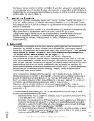 IGLESIA PRÍNCIPE DE PAZ: UNA FAMILIA QUE CREE, CELEBRA Y VIVE EN JESÚS
DiosNosHabla:LaPalabraylosSacramentos
44
Esto no quiere decir que los juicios de la iglesia son infalibles. Si quiere decir que cuando los juicios de la iglesia
son justos, cuando propiamente atan a los ofensores, estos representan los juicios de Dios también. Similarmente,
el apóstol Pablo dice que aún cuando el apóstol esté ausente, los juicios de la iglesia tienen tanta autoridad como
cuando el apóstol está presente (1Co 5.3-5).
7. LLAMAMIENTO A ADORACIÓN
En la Escritura hay muchos pasajes en los que Dios llama o convoca a Su pueblo a adorarle, como Sal 95.1-7;
96.1-3; 100.1. Como la salutación y la bendición, el llamamiento a la adoración en es una lectura de la Escritura
para un propósito particular. Y, como en la bendición, no hay un mandamiento bíblico de tener un llamamiento a la
adoración en cada servicio.
Algunos ponen gran énfasis en la necesidad de un llamamiento a adoración (y también de una despedida al final)
porque quieren hacer una aguda distinción entre el "culto oficial" y cualquier otro tipo de reunión.
Como yo rechazo la aguda distinción, no creo que es necesario tener un llamamiento formal y explícito a la
adoración en cada servicio. Sin embargo, es bueno recordar a la gente el propósito de la reunión.
Este recordatorio puede ser hecho a través de un himno, una oración, una exhortación, o por un llamamiento
formal a la adoración.
8. SACRAMENTOS
Frecuentemente los Protestantes están confundidos acerca del significado y fin de sus dos sacramentos, el
bautismo y la Cena del Señor. No creemos lo que los Católicos Romanos creen, ¿pero cuál es la alternativa
positiva? En la teología Reformada, los sacramentos son signos y sellos del pacto de gracia. Es decir, simbolizan
nuestra salvación, y la prometen a nosotros en Cristo. El bautismo simboliza lavamiento de pecado; la
Cena del Señor proclama la muerte del Señor hasta que venga (1Co 11.26).
Por estas ordenanzas, Dios nos identifica como Su pueblo y nos ata unos a otros en Cristo.
Estas bendiciones son las mismas que aquellas dadas por la lectura y predicación de la palabra de Dios. Como
hemos visto, la palabra también simboliza la verdad del evangelio y sella la promesa por la garantía de Dios. Dios
mismo, el Espíritu Santo viene a nosotros en y con la palabra para sellarla en nuestros corazones. Aquella palabra
también renueva el pacto de Dios con nosotros, identificándonos como el pueblo de Dios. Por lo tanto, los
Reformadores frecuentemente describían a los sacramentos como "palabras visibles". Lo que la palabra presenta
a nuestros oídos, los sacramentos presentan a nuestros ojos, y también a nuestros otros sentidos físicos.
El contenido es el mismo; el medio diferente.
Llamar a los sacramentos "palabras visibles" puede parecer como trivializarlos, a menos que recordemos lo
extensa y maravillosa que es la palabra de Dios. La palabra es Dios; esto es Su presencia con nosotros; esto es
Jesucristo ministrándonos en el Espíritu Santo. Es en esta manera que Cristo está "presente" en la Cena del
Señor, y, en verdad en el bautismo también. El agua del bautismo es solo agua, y el pan y el vino son solo pan y
vino; no toman lugar cambios mágicos cuando estos son usados en los sacramentos.
No debemos inclinarnos ante ellos, ni inclinarnos ante la mesa en que son colocados. Pero porque los
sacramentos son palabras visibles, también son una participación (1Co 10.16-17) en Cristo, y de los adoradores
unos con otros en Él.
El simbolismo de los sacramentos es muy rico... difícil de resumir en un enunciado o dos, aunque yo intenté
proponer tal resumen anteriormente en esta sección.
 El bautismo simboliza limpieza, pero también simboliza la prueba de aguas amenazantes (el juicio divino)
a través del cual Dios trae a Su pueblo.
 La Cena del Señor recuerda la Pascua del Antiguo Testamento, las ofrendas de comunión del templo, el
maná con el cual Dios alimento a su pueblo en el desierto, y las cosechas fructuosas con las que Dios
alimento a Su pueblo en la Tierra Prometida. Esto señala al pasado y al futuro; a la muerte de Cristo por
nuestros pecados, a la luz de la promesa de Su regreso (1Co 11.26).
Y en el presente alimenta nuestras almas (Jn 6.48-59). Los elementos representan el cuerpo y sangre de
Cristo, dada en sacrificio por nosotros; también representan el cuerpo de Cristo en otro sentido: la iglesia
reunida para adorar (1Co 10.17; compárese 11.17-22, 27-29).
 