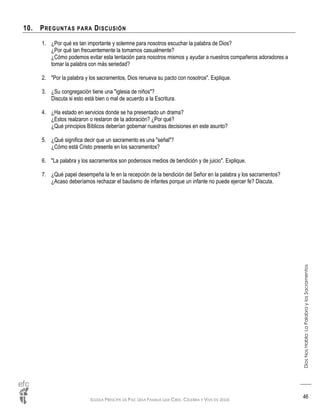 IGLESIA PRÍNCIPE DE PAZ: UNA FAMILIA QUE CREE, CELEBRA Y VIVE EN JESÚS
DiosNosHabla:LaPalabraylosSacramentos
46
10. PREGUNTAS PARA DISCUSIÓN
1. ¿Por qué es tan importante y solemne para nosotros escuchar la palabra de Dios?
¿Por qué tan frecuentemente la tomamos casualmente?
¿Cómo podemos evitar esta tentación para nosotros mismos y ayudar a nuestros compañeros adoradores a
tomar la palabra con más seriedad?
2. "Por la palabra y los sacramentos, Dios renueva su pacto con nosotros". Explique.
3. ¿Su congregación tiene una "iglesia de niños"?
Discuta si esto está bien o mal de acuerdo a la Escritura.
4. ¿Ha estado en servicios donde se ha presentado un drama?
¿Estos realzaron o restaron de la adoración? ¿Por qué?
¿Qué principios Bíblicos deberían gobernar nuestras decisiones en este asunto?
5. ¿Qué significa decir que un sacramento es una "señal"?
¿Cómo está Cristo presente en los sacramentos?
6. "La palabra y los sacramentos son poderosos medios de bendición y de juicio". Explique.
7. ¿Qué papel desempeña la fe en la recepción de la bendición del Señor en la palabra y los sacramentos?
¿Acaso deberíamos rechazar el bautismo de infantes porque un infante no puede ejercer fe? Discuta.
 