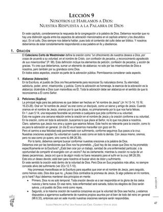 IGLESIA PRÍNCIPE DE PAZ: UNA FAMILIA QUE CREE, CELEBRA Y VIVE EN JESÚS
Lección9
47
LECCIÓN 9
NOSOTROS LE HABLAMOS A DIOS:
NUESTRA RESPUESTA A LA PALABRA DE DIOS
En este capítulo, consideraremos la respuesta de la congregación a la palabra de Dios. Debemos recordar que no
hay una distinción aguda entre los aspectos de adoración mencionados en el capítulo anterior y los discutidos
aquí. En el culto, Dios siempre nos debería hablar, pues todo el contenido del culto debe ser bíblico. Y nosotros
deberíamos de estar constantemente respondiendo a esa palabra en fe y obediencia.
1. ORACIÓN
El Catecismo Corto de Westminster define la oración como "un ofrecimiento de nuestros deseos a Dios, por
cosas de acuerdo a su voluntad, en el nombre de Cristo, con confesión de pecados, y reconocimiento agradecido
de sus misericordias" (P. 98). Esta definición incluye los elementos de petición, confesión de pecados, y acción de
gracias. Yo creo que deberíamos, sumar un elemento de alabanza; no solo por las misericordias de Dios a
nosotros, pero también por su grandeza como Dios.
En todos estos aspectos, oración es parte de la adoración pública. Permítasenos considerar cada aspecto.
1. Alabanza (Adoración)
En la Escritura, el pueblo de Dios ora frecuentemente para reconocer Su naturaleza divina: Su eternidad,
sabiduría, poder, amor, misericordia, y justicia. Como la adoración es homenaje, la esencia de la adoración es la
alabanza; diciéndole a Dios cuan maravilloso es Él. Toda la adoración debe ser alabanza en el sentido de que lo
reconocemos a Él como Señor.
2. Peticiones (Súplica)
La principal regla para las peticiones es que deben ser hechas en "el nombre de Jesús" (Jn 14.13-14; 15.16;
16.23-26). Orar en "el nombre de Jesús" es orar como un discípulo, como un siervo y amigo de Jesús. Cuando
oramos en el nombre de Jesús, oramos por lo que le place, no primariamente por lo que nos haría felices.
En 1 Juan 5.14, una respuesta favorable se promete a cualquiera que pida conforme a su voluntad.
Esto me sugiere una cercana relación entre la oración en el nombre de Jesús y la oración conforme a su voluntad.
En la oración, como en toda la adoración, buscamos lo que place al Señor, no lo que nos place a nosotros.
Claro, sabemos que Jesús nos ama y quiere que seamos felices. Este hecho es relevante para la oración, como lo
es para la adoración en general. Un día Él va a hacernos maravillar con gozo sin fin.
Pero el camino a esa felicidad está pavimentado con sufrimiento, conforme seguimos Sus pasos a la cruz.
Nuestras oraciones aceptan Su voluntad en cuanto a esto como en todo lo demás. Con Jesús mismo, oremos,
pero no sea como yo quiero, sino como tú (Mt 26.39).
Por lo tanto, debemos siempre buscar conformar nuestras oraciones a la palabra de Dios.
Debemos orar por las bendiciones que Dios nos ha prometido. ¿Qué hay de las cosas que Dios no ha prometido
específicamente en la Escritura? ¿Está bien orar por un trabajo, sanidad de una enfermedad particular, o la
oportunidad de compartir el evangelio con un vecino? Así es ciertamente, mientras tu oración no surja de un
deseo pecaminoso. Jesús oró que si de algún modo no fuera necesario para el sufrir en la cruz (Mt 26.39).
Esto era un deseo devoto; está bien para nosotros el buscar alivio de dolor y sufrimiento.
En este sentido la oración está dentro de la voluntad de Dios. Pero Dios en Sus propósitos más altos, no siempre
concede alivio del sufrimiento (ver 2Co 12.7-10).
Hay promesas maravillosas en la Escritura para aquellos que oran en el nombre de Jesús, pero seguido,
como hemos visto, Dios dice que no. ¿Acaso Dios contradice la promesa de Jesús, Si algo pidieres en mi nombre,
yo lo haré? Aquí debemos mantener dos principios en mente:
 Primero, Dios no es solo temporal. Toda oración devota va a ser respondida en la gloria de los cielos
nuevos y tierra nueva. En ese reino, toda enfermedad será sanada, todos los elegidos de Dios serán
salvos, y el pueblo de Dios vivirá como reyes.
 Segundo, si la máxima oración de nuestros corazones es que la voluntad de Dios sea hecha, y estamos
dispuestos a agarrarnos sueltamente de nuestros propios asuntos por el bien de todo del reino en general
(Mt 6.33), entonces aún en este mundo nuestras oraciones siempre serán respondidas.
 
