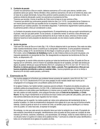 IGLESIA PRÍNCIPE DE PAZ: UNA FAMILIA QUE CREE, CELEBRA Y VIVE EN JESÚS
NuestraRespuestaalaPalabradeDios
48
3. Confesión de pecado
Cuando nos acercamos a Dios en oración, debemos acercarnos a Él no solo como siervos, también como
pecadores salvos por gracia. Hemos ofendido a Dios; podemos acercarnos a Él solo en el nombre de Jesús; solo
en base de su sangre derramada. Aunque Dios perdona nuestros pecados de una vez por todas en Cristo, no
podemos olvidarnos del pecado cuando nos acercamos a la presencia de Dios.
Tenemos que recordar y honrar el sacrificio de Cristo como la base en la que venimos a Dios.
Y tenemos que admitir que continuamos pecando todos los días (1Jn 1.8-10). Los pecados de los Cristianos no
son menos penosos para Dios que aquellas de los no-creyentes. Si amamos a Jesús, nosotros también nos
apenaríamos por nuestros pecados; nos remordería disgustado. Y admitiríamos regularmente nuestros pecados y
le pediríamos perdón a Dios por consideración a Jesús.
La Confesión de pecados sincera incluye arrepentimiento. El arrepentimiento es más que sentir remordimiento por
el pecado, más aún que pedir perdón. Es de conducta, no solamente mental. Si venimos a Dios afirmando que
odiamos nuestro pecado y que queremos deshacernos de él por medio de Jesús, entonces al mismo tiempo
debemos hacernos el serio propósito de abandonar ese pecado; de otra manera nuestra confesión es solo
palabras.
4. Acción de gracias
Todo buen don viene de Dios en el cielo (Stg 1.16). A Dios le debemos todo lo que tenemos. Dios nada nos debe;
todas nuestras bendiciones vienen a nosotros por su benignidad. Ciertamente, si como pecadores merecemos
solo muerte y castigo sin fin, las bendiciones de Dios llegan a nosotros por gracia: su favor inmerecido.
Por lo tanto, como el Catecismo de Heidelberg enseña, la vida Cristiana entera es de acción de gracias; una
respuesta agradecida a la benignidad de Dios. Ser desagradecido es despreciar las bendiciones de Dios; de
hecho, es despreciarlo a Él.
Por consiguiente, la oración bíblica abunda en gracias por todas las bendiciones de Dios. El pueblo de Dios se
regocija aún en sufrimiento, como lo hicieron los apóstoles después de ser azotados, de haber sido tenidos por
dignos de padecer afrenta por causa del Nombre (Hch 5.41; compárese con Fil 3.10; Col 1.24; 1P 1.6-9; 4.13).
Nosotros no damos gracias por enfermedad, dolor, Satán, y pecado. Pero agradecemos a Dios por sus
buenos propósitos permitiendo a estos en nuestras vidas... buenos propósitos que van en su tiempo a
llevarnos al fin de todo nuestro pecado y sufrimiento.
2. CONFESIÓN DE FE
Hay muchos pasajes en la Escritura que contienen breves sumarios de nuestra fe, como Dt 6.4-5; Ro 1.3-4;
4.24-25; 1Co 15.3-5. Deuteronomio 6:4-5 (con otros pasajes) ha sido recitado desde hace mucho por la
congregación en la sinagoga como una profesión pública de fe de Israel.
En la iglesia Cristiana, han habido también ocasiones para tal confesión. El bautismo de adultos envuelve una
confesión pública de arrepentimiento y fe (Hch 2.38), e históricamente las congregaciones Cristianas han usado
varios credos en el culto público para identificarse a sí mismos como el pueblo de Dios. Pasajes de la Escritura
han sido usados con este propósito, como antiguas fórmulas como el Credo de los Apóstoles y el Credo
Niceno. No hay ningún mandamiento en la Escritura de incluir Credos como parte del culto público, pero aún los
más estrictos defensores del principio regulativo los han incluido.
En el enfoque que he sugerido, los credos pueden ser vistos como aplicaciones del mandamiento de leer y
enseñar la palabra. Un credo es simplemente la declaración de la iglesia de lo que cree que la Escritura enseña.
Además, cuando la gente se reúne en el nombre de Cristo, es también propio que se identifiquen a sí mismos
como Su pueblo. Un credo hace esto, al expresar el evangelio.
Sin embargo, no creo que cada servicio de adoración tiene que incluir la recitación de un credo. El propósito de
esta recitación (resumiendo el evangelio, identificándonos como el pueblo de Dios) puede ser cumplido de otras
maneras; por himnos, oraciones, enseñanza, y los sacramentos. Sin embargo, recitar los credos históricos es una
vía útil para instruir a la gente en lo básico de la palabra de Dios. Y promueve la unidad del cuerpo identificando a
todos con el fundamento de la iglesia en la palabra de Dios.
 