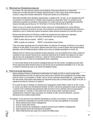 IGLESIA PRÍNCIPE DE PAZ: UNA FAMILIA QUE CREE, CELEBRA Y VIVE EN JESÚS
NuestraRespuestaalaPalabradeDios
49
3. RESPUESTAS CONGREGACIONALES
En el Salmo 136, cada versículo concluye con las palabras, Porque para siempre es su misericordia.
Parece que en el culto este salmo fue recitado responsivamente: un líder o grupo decía la primer parte del
versículo, y luego otros oradores responderían, Porque para siempre es su misericordia.
Otros Salmos también tienen elementos responsoriales. La palabra amén, "así sea", es una respuesta frecuente
en la Escritura. En Deuteronomio 27, Moisés le dijo a la gente que respondiera "Amén" a la recitación de las
maldiciones a aquellos que cometieran varios pecados. Así, Israel reconocía que la desobediencia justamente
merecía el temible juicio de Dios (ver 1Cr 16.36; Neh 5.13; 8.6; Sal 106.48; Mt 28.20; Ro 1.25).
"Amén" no era un fin rutinario de oraciones e himnos, como es en muchas iglesias hoy; muchos Salmos y
oraciones en la Escritura no terminan con esto. Pero la Escritura usa el término frecuentemente para reforzar su
enseñanza y como un medio para nosotros de expresar nuestro acuerdo entusiasta con lo que Dios nos dice.
Muchas otras afirmaciones de la Escritura y tradición de la iglesia han sido usados como respuestas
congregacionales, para animar un nivel mayor de participación. Aquí hay dos ejemplos:
LÍDER: El Señor esté con vosotros. GENTE: Y con tu espíritu.
LÍDER: Levanten sus corazones. GENTE: Los levantamos hacia el Señor.
Tanto como estas respuestas sean de contenido bíblico, son legítimas. Sin embargo, la Escritura no nos ordena
usarlas en el culto público. Si las usamos, debemos hacer esto como un modo de aplicar más principios bíblicos
generales, como el mandato de educar y edificar unos a otros, el mandato de participar en el culto, etc.
Debemos tener en mente que los propósitos de estas respuestas, como los propósitos de los credos, pueden ser
cumplidos en otras maneras. Muchas de las sentencias responsivas de la tradición de la iglesia se han vuelto
algo oscuras a las congregaciones modernas, y repetir las mismas sentencias una y otra vez de semana a
semana puede vencer la meta de una participación alerta y significativa.
Lo mismo puede decirse de las oraciones congregacionales que han sido escritas. Las iglesias que usan estas
formas responsivas deben tomarse la pena de usar formas que son actualmente entendibles (1Co 14, otra vez)
y variarlas lo suficiente para que no se vuelvan formalidades muertas.
4. PARTICIPACIÓN INDIVIDUAL
Algunos teólogos Puritanos y Presbiterianos tradicionales han insistido que sólo un anciano puede hablar
extemporáneamente en el culto. En este punto de vista los otros miembros de la congregación sólo pueden hablar
juntos al unísono, lo cual requiere un "libreto", esto es, himnos, sentencias responsoriales, etc., cuyas palabras ya
han sido escritas. Esta posición está basada en el argumento de que solo un anciano puede "dirigir" en el culto, un
argumento que discutí y rechacé en el capítulo 6.
En mi punto de vista, sin embargo, los miembros de la congregación pueden hablar o cantar en el culto, no solo
en unísono y por libreto, pero individualmente también. De hecho, este tipo de participación amplia es asumida en
1 Corintios 14.26. Ciertamente esta participación debe ser hecha en forma ordenada; esta es la preocupación
precisa de Pablo en 1 Corintios 14. Esto quiere decir que los ancianos deben supervisar el servicio
cuidadosamente, haciendo lo mejor que puedan, por mantener el orden, promover edificación, y prevenir
desviaciones de la verdad y práctica bíblica.
No obstante, no hay razón por la que miembros individuales en sumisión a sus ancianos, no se les permita:
1) Dar testimonios individuales de lo que Dios ha hecho en sus vidas, para agradecer en comunidad.
2) Ofrecer peticiones para oración congregacional;
3) Guiar en oración ellos mismos;
4) Enseñar canciones a la congregación o presentar canciones para meditación congregacional;
5) Hacer preguntas acerca de la enseñanza de la palabra;
6) Ofrecer observaciones que surgen de su estudio de la Biblia propio.
 