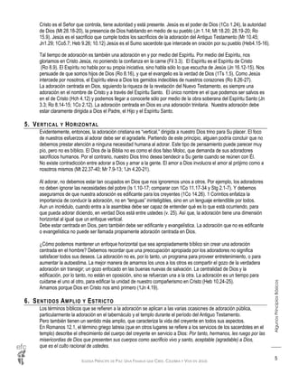 IGLESIA PRÍNCIPE DE PAZ: UNA FAMILIA QUE CREE, CELEBRA Y VIVE EN JESÚS
AlgunosPrincipiosBásicos
5
Cristo es el Señor que controla, tiene autoridad y está presente. Jesús es el poder de Dios (1Co 1.24), la autoridad
de Dios (Mt 28.18-20), la presencia de Dios habitando en medio de su pueblo (Jn 1.14; Mt 18.20; 28.19-20; Ro
15.9). Jesús es el sacrificio que cumple todos los sacrificios de la adoración del Antiguo Testamento (Mr 10.45;
Jn1.29; 1Co5.7; Heb 9.26; 10.12) Jesús es el Sumo sacerdote que intercede en oración por su pueblo (Heb4.15-16).
Tal tiempo de adoración es también una adoración en y por medio del Espíritu. Por medio del Espíritu, nos
gloriamos en Cristo Jesús, no poniendo la confianza en la carne (Fil 3.3). El Espíritu es el Espíritu de Cristo
(Ro 8.9). El Espíritu no habla por su propia iniciativa, sino habla sólo lo que escucha de Jesús (Jn 16.12-15). Nos
persuade de que somos hijos de Dios (Ro 8.16), y que el evangelio es la verdad de Dios (1Ts 1.5). Como Jesús
intercede por nosotros, el Espíritu eleva a Dios los gemidos indecibles de nuestros corazones (Ro 8.26-27).
La adoración centrada en Dios, siguiendo la riqueza de la revelación del Nuevo Testamento, es siempre una
adoración en el nombre de Cristo y a través del Espíritu Santo. El único nombre en el que podemos ser salvos es
en el de Cristo (Hch 4.12) y podemos llegar a conocerle sólo por medio de la obra soberana del Espíritu Santo (Jn
3.3; Ro 8.14-15; 1Co 2.12). La adoración centrada en Dios es una adoración trinitaria. Nuestra adoración debe
estar claramente dirigida a Dios el Padre, el Hijo y el Espíritu Santo.
5. VERTICAL Y HORIZONTAL
Evidentemente, entonces, la adoración cristiana es “vertical,” dirigida a nuestro Dios trino para Su placer. El foco
de nuestros esfuerzos al adorar debe ser el agradarle. Partiendo de este principio, alguien podría concluir que no
debemos prestar atención a ninguna necesidad humana al adorar. Este tipo de pensamiento puede parecer muy
pío, pero no es bíblico. El Dios de la Biblia no es como el dios falso Moloc, que demanda de sus adoradores
sacrificios humanos. Por el contrario, nuestro Dios trino desea bendecir a Su gente cuando se reúnen con Él.
No existe contradicción entre adorar a Dios y amar a la gente. El amor a Dios involucra el amor al prójimo como a
nosotros mismos (Mt 22.37-40; Mr 7.9-13; 1Jn 4.20-21).
Al adorar, no debemos estar tan ocupados en Dios que nos ignoremos unos a otros. Por ejemplo, los adoradores
no deben ignorar las necesidades del pobre (Is 1.10-17; comparar con 1Co 11.17-34 y Stg 2.1-7). Y debemos
asegurarnos de que nuestra adoración es edificante para los creyentes (1Co 14.26). 1 Corintios enfatiza la
importancia de conducir la adoración, no en “lenguas” ininteligibles, sino en un lenguaje entendible por todos.
Aun un incrédulo, cuando entra a la asamblea debe ser capaz de entender qué es lo que está ocurriendo, para
que pueda adorar diciendo, en verdad Dios está entre ustedes (v. 25). Así que, la adoración tiene una dimensión
horizontal al igual que un enfoque vertical.
Debe estar centrada en Dios, pero también debe ser edificante y evangelística. La adoración que no es edificante
o evangelística no puede ser llamada propiamente adoración centrada en Dios.
¿Cómo podemos mantener un enfoque horizontal que sea apropiadamente bíblico sin crear una adoración
centrada en el hombre? Debemos recordar que una preocupación apropiada por los adoradores no significa
satisfacer todos sus deseos. La adoración no es, por lo tanto, un programa para proveer entretenimiento, o para
aumentar la autoestima. La mejor manera de amarnos los unos a los otros es compartir el gozo de la verdadera
adoración sin transigir; un gozo enfocado en las buenas nuevas de salvación. La centralidad de Dios y la
edificación, por lo tanto, no están en oposición, sino se refuerzan una a la otra. La adoración es un tiempo para
cuidarse el uno al otro, para edificar la unidad de nuestro compañerismo en Cristo (Heb 10.24-25).
Amamos porque Dios en Cristo nos amó primero (1Jn 4.19).
6. SENTIDOS AMPLIO Y ESTRICTO
Los términos bíblicos que se refieren a la adoración se aplican a las varias ocasiones de adoración pública,
particularmente la adoración en el tabernáculo y el templo durante el período del Antiguo Testamento.
Pero también tienen un sentido más amplio, que caracteriza la vida del creyente en todos sus aspectos.
En Romanos 12.1, el término griego latreia (que en otros lugares se refiere a los servicios de los sacerdotes en el
templo) describe el ofrecimiento del cuerpo del creyente en servicio a Dios: Por tanto, hermanos, les ruego por las
misericordias de Dios que presenten sus cuerpos como sacrificio vivo y santo, aceptable (agradable) a Dios,
que es el culto racional de ustedes.
 