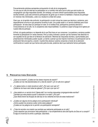 IGLESIA PRÍNCIPE DE PAZ: UNA FAMILIA QUE CREE, CELEBRA Y VIVE EN JESÚS
NuestraRespuestaalaPalabradeDios
50
Frecuentemente prácticas semejantes enriquecerán el culto de la congregación.
Yo creo que el culto de este tipo es participativo en un sentido más serio que el culto que solo le pide a la
congregación que diga respuestas escritas. Sin embargo, es bueno ofrecer oportunidades para respuestas
escritas también, pues esto animará la participación de gente que no tienen la habilidad o madurez de participar
en maneras más individuales, y esto va a recalcar la unidad del cuerpo.
Claro que, en el sentido más profundo, la participación no solo incluye las cosas que decimos y cantamos, pero
especialmente la forma en que pensamos durante el culto. Uno puede asistir a un servicio diseñado para incluir
participación de toda clase sin participar en este. En el análisis final, participamos poniendo atención e
involucrándonos en el culto. Su no aceptamos esta responsabilidad, no podemos culpar la liturgia de la iglesia por
nuestra falta de participar.
Al final, si la gente participa o no depende de lo que Dios hace en sus corazones. Los pastores y ancianos pueden
fomentar la participación en varias maneras. Pero yo estoy inclinado a pensar que las maneras más efectivas no
son aquellas de las que lees en la literatura de adoración. Mientras las respuestas escritas y oportunidades para
presentaciones individuales pueden ayudar, yo tiendo a pensar que las mejores incentivas a la participación son la
predicación llena de espíritu y oración. Cuando Dios alcanza nuestros corazones a través de la adoración
confirmando en nuestro ser que hemos sido parte de esta, podemos decir que realmente hemos participado.
5. PREGUNTAS PARA DISCUSIÓN
1. ¿Qué es la oración? ¿Cuáles son las clases mayores de oración?
¿Cuáles son las más abandonadas en tu vida de oración? ¿En el culto de tu iglesia?
2. ¿Tu iglesia recita un credo durante el culto? ¿Por qué o por qué no?
¿Deberían de hacer esto todas las iglesias? ¿Por qué o por qué no?
3. ¿Has estado en un servicio de la "iglesia alta" con muchas respuestas congregacionales escritas?
¿Sentiste que esta práctica ayudó tu adoración o le restó? ¿Por qué?
¿Qué efecto tienen las liturgias de este tipo en los visitantes de fuera de estas tradiciones?
4. ¿Cuáles son algunos de los peligros de la participación individual?
¿Cómo pueden los ancianos cuidar contra estos peligros?
¿Cuáles son los peligros de no permitir una participación semejante?
6. ¿Trata de recordar una ocasión que sentiste que realmente participaste en el culto?
¿Hubo aspectos que provocaron esta participación, o fue simplemente la obra del Espíritu de Dios en tu corazón?
Si algo en el servicio te animó a participar, descríbelo.
 