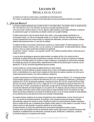 IGLESIA PRÍNCIPE DE PAZ: UNA FAMILIA QUE CREE, CELEBRA Y VIVE EN JESÚS
Lección10
51
LECCIÓN 10
MÚSICA EN EL CULTO
La música en el culto es un tema mayor, acompañado de controversia ahora.
Por lo tanto, he pospuesto la discusión de esto hasta este punto para que podamos discutirlo con amplitud.
1. ¿POR QUÉ MÚSICA?
La Escritura enseña claramente que el pueblo de Dios no solo debe hablar, sino también cantar, la verdad de Dios
(1Cr 16.9; Sal 33.2-3; Col 3.16). Entonces, la música es una parte importante del culto.
¿Por qué es esto? ¿Porqué música, en vez de, digamos, agitar banderas, lanzar fuegos artificiales, o sentarnos
en posiciones de yoga? La música lleva una relación cercana con la palabra hablada.
El habla humana tiene un tipo de música natural; ritmo, timbre, y tono juegan papeles importantes en la
comunicación verbal, y no solo en los lenguajes tonales. En un sentido, entonces, todo lenguaje es musical.
Cuando engrandecemos esa música natural con melodías bien elaboradas, armonías e instrumentos, nuestras
palabras frecuentemente toman un nuevo tipo de vitalidad.
Yo hablaré de toda la comunicación verbal siendo musical en un "sentido amplio". El habla ensalzada con uso
prominente de melodía, armonía y ritmo, va a ser música en el "sentido estricto". En este sentido estricto, melodía,
armonía y ritmo se vuelven prominentes portadores de significado.
En este libro, "música", "musical", y por supuesto "canción" van a referirse al sentido estricto a menos de que se
indique lo contrario.
Lo que he dicho del lenguaje en general se aplica también a la palabra de Dios. Aún cuando es leído o
proclamado, la palabra de Dios tiene características musicales. Pero Dios nos llama en ocasiones a ensalzarlo
con música en el sentido estricto. Él nos llama a cantar su alabanza y a expresarla con instrumentos musicales.
Es evidente que mucha de la poesía bíblica, especialmente en el libro de los Salmos (pero no solo allí; ver por
ejemplo Éx 15; Dt 32), fue escrita originalmente para ser cantada.
La forma poética y/o musical ensalza la palabra de Dios en varias maneras.
En particular, las formas poéticas-musicales imparten ánimo y hacen memorables las palabras de Dios. Este
ánimo y memorabilidad, por su parte, llevan la palabra de Dios dentro de nuestros corazones, de modo que se
vuelve preciosa para nosotros y nos motiva a alabanza y obediencia.
La poesía más temprana en la Escritura aparece en la creación del hombre en Génesis 1.27. Un lenguaje poético-
musical también aparece en la institución del matrimonio (Gn 2.23), la repartición de maldiciones y promesas de
redención (Gn 3.14-18) las jactancias orgullosas y asesinas de Lamec (Gn 4.23-24), el pacto de Dios con Noé
(Gn 8.22; 9.6, 25-27), Abraham (Gn 12.2-3), y Hagar (Gn 16.11-12), la bendición de Jacob por Isaac (Gn 27.27-
29) y Esaú (Gn 27.39-40), y la bendición de Jacob sobre sus hijos (Gn 49). En Éxodo, Moisés aumenta el relato
en prosa de la liberación de Israel de Egipto con una canción (Éx 15). Después, Dios da a Israel una canción, que
será un testigo contra ellos cuando rompan el pacto dado por medio de Moisés (Dt 32). Así empieza una larga
historia de canciones redentoras comunicando la revelación de Dios. El uso de música revelado en estos ejemplos
es muy diferente de los usos típicos de música en la sociedad contemporánea.
En nuestros tiempos, tendemos ver la música principalmente como entretenimiento, o tal vez "arte por amor al
arte". Los asuntos de importancia histórica, sin embargo, como proyectos de leyes del congreso y tratados
internacionales, siempre son escritos en prosa. Ponerlos en poesía con música parecería restarles importancia.
Sería en verdad ridículo que un presidente de los Estados Unidos cantara un nuevo tratado o un acuerdo. Pero el
utilizar el canto con este propósito no parecería extraño en el mundo antiguo.
En aquel entonces, las cosas más importantes eran comúnmente expresadas en poesía y música.
Entonces vemos que la palabra de Dios es típicamente poética cuando algo de gran y duradera importancia está
sucediendo: el establecimiento de instituciones, promesas de pacto, bendiciones y maldiciones, y profecías
(y la burla de estas por no creyentes como Lamec).
 