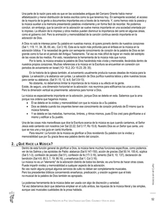 IGLESIA PRÍNCIPE DE PAZ: UNA FAMILIA QUE CREE, CELEBRA Y VIVE EN JESÚS
MúsicaenelCulto
52
Una parte de la razón para esto es que en las sociedades antiguas del Cercano Oriente había menor
alfabetización y menor distribución de textos escritos como la que tenemos hoy. En semejante sociedad, el acceso
de la mayoría de la gente a documentos importantes era a través de la memoria. Y, como hemos visto la poesía y
la música auxilian a la memoria presentando palabras vívidamente y en forma fácil de recordar. No podemos
concluir, sin embargo, que la canción en la adoración se vuelve menos importante en una sociedad orientada por
lo impreso. La difusión de lo impreso y otros medios pueden disminuir la importancia del canto en algunas áreas,
como el gobierno civil. Pero la animación y memorabilidad de la canción continua siendo importante en la
adoración de Dios.
A Dios no solo le interesa poner Su palabra en nuestras manos; él quiere ponerlo dentro de nuestros corazones
(Sal 1; 119; 11, 34, 36, 69, etc.; Col 3.16). Esta es la razón más profunda para el énfasis en la música en la
adoración bíblica. Y la necesidad de gente con semejante conocimiento de corazón de la palabra de Dios es tan
grande como lo fue en el periodo del Antiguo Testamento. Tal vez es más difícil de lograr en medio del estrépito
de las voces de los medios. Por esto, necesitamos la herramienta de la música más que nunca.
Por lo tanto, la música ensalza la palabra de Dios haciéndola más vívida y memorable, llevándola dentro de
nuestros propios corazones. Muchas referencias a la música en la Escritura se encuentran en conexión con
periodos de avivamiento en Israel (1Cr 16.2; 2Cr 15.23; 29; 35).
En la historia de la iglesia también, el avivamiento usualmente producía nuevas oleadas de música para la
iglesia. La salvación y la alabanza van juntas. La salvación de Dios purifica nuestros labios y abre nuestras bocas
para cantar su alabanza. (Sal 51.15; 12; Is 6; Sof 3.9-13).
No obstante, no deberíamos limitar la importancia de la música a su efecto en la gente.
Existe, de seguro, una dimensión horizontal en la adoración: nos reunimos para edificarnos los unos a otros.
Pero la dimensión vertical es preeminente: adoramos para honrar a Dios.
La música es especialmente importante en la adoración, porque Dios se deleita en esta. Sabemos que la ama
porque nos ordena que hagamos música.
 Él se deleita en la vividez y memorabilidad con que la música da a Su palabra.
 Dios se deleita cuando los creyentes tienen ese conocimiento de corazón profundo de Él mismo que la
música fomenta.
 Y se deleita en las melodías, harmonías, timbres, y ritmos mismos, pues Él los creó para glorificarse a sí
mismo y edificar a Su pueblo.
Una de las cosas más maravillosas que dice la Escritura acerca de la música es que cuando cantamos, el Señor
Jesús está cantando con nosotros (ver Sal 22.22; Sof 3.17; Ro 15.9). Nuestro Dios es un Señor que canta, uno
que se nos une y nos guía en canto triunfante.
Para resumir: La función de la música es glorificar a Dios revistiendo Su palabra con la vividez y
memorabilidad que por Su gracia lleva esa palabra dentro del corazón.
2. ¿QUÉ HACE LA MÚSICA?
Dentro de esta función general de glorificar a Dios, la música tiene muchas funciones específicas, como podemos
ver de los Salmos y las epístolas de Pablo: alabanza (Sal 8.147-150), acción de gracias (Sal 50.14; 100.4), súplica
(Sal 5.1-3), confesión de pecado (Sal 51), confesión de fe (1Ti 3.16), lamento (Sal 6; 10; 137), declaración de
bendición (Sal 4.6; 80.3, 7, 19; 86.16), y enseñanza (Sal 1; Col 3.16).
La música no es un "elemento" de la adoración distinto de todos los demás; es una forma de hacer otras cosas.
Puede impartir vividez y memorabilidad a cualquier aspecto de la adoración.
No veo razón alguna porqué algunos servicios de culto no deban ser completamente musicales.
Pero los precedentes bíblicos concerniendo enseñanza, predicación, y oración sugieren que el trato
no-musical de la palabra de Dios también es apropiado.
La poderosa herramienta de la música debe ser usada con algo de discreción y variedad.
Tal vez deberíamos decir que debemos emplear en el culto ambos, las riquezas de la música literal y las simples,
aunque casi musicales cualidades de la prosa hablada.
 