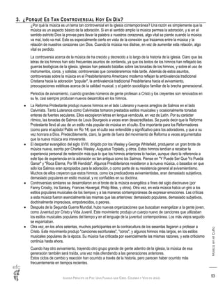 IGLESIA PRÍNCIPE DE PAZ: UNA FAMILIA QUE CREE, CELEBRA Y VIVE EN JESÚS
MúsicaenelCulto
53
3. ¿PORQUÉ ES TAN CONTROVERSIAL HOY EN DÍA?
¿Por qué la música es un tema tan controversial en la iglesia contemporánea? Una razón es simplemente que la
música es un aspecto básico de la adoración. Si en el sentido amplio la música permea la adoración, y si en el
sentido estricto Dios la provee para llevar la palabra a nuestros corazones, algo vital se pierde cuando la música
va mal, todo va mal. Esto es especialmente cierto en vista de la conexión que trazamos entre la música y la
relación de nuestros corazones con Dios. Cuando la música nos distrae, en vez de aumentar esta relación, algo
vital es perdido.
La controversia acerca de la música de ha crecido y decrecido a lo largo de la historia de la iglesia. Claro que las
letras de los himnos han sido frecuentes asuntos de contienda, ya que los textos de los himnos han reflejado las
guerras teológicas de la iglesia. iglesias han peleado batallas sobre las tonadas de los himnos, y sobre el uso de
instrumentos, coros, y solistas; controversias que consideraremos más tarde. Además de estos asuntos,
controversias sobre la música en el Presbiterianismo Americano moderno reflejan la ambivalencia tradicional
Cristiana hacia la adoración "popular", la ambivalencia tradicional Presbiteriana hacia el avivamiento,
preocupaciones estéticas acerca de la calidad musical, y el patrón sociológico familiar de la brecha generacional.
Periodos de avivamiento, cuando grandes números de gente profesan a Cristo y los creyentes son renovados en
su fe, casi siempre producen nuevos desarrollos en los himnos.
 La Reforma Protestante produjo nuevos himnos en el lado Luterano y nuevos arreglos de Salmos en el lado
Calvinista. Tanto Luteranos como Calvinistas tomaron prestados estilos musicales y ocasionalmente tonadas
enteras de fuentes seculares. Ellos escogieron letras en lengua vernácula, en vez de Latín. Por su carácter
rítmico, las tonadas de Salmos de Louis Bourgeois a veces eran desacreditadas. Se puede decir que la Reforma
Protestante llevó al uso de un estilo más popular de música en el culto. Era importante para los Reformadores
(como para el apóstol Pablo en Ro 14) que el culto sea entendible y significativo para los adoradores, y que a su
vez honrara a Dios. Predeciblemente, claro, la gente de fuera del movimiento de Reforma a veces argumentaba
que la nueva música era irreverente.
 El despertar evangélico del siglo XVIII, dirigido por los Wesley y George Whitefield, produjeron un gran brote de
música nueva, escrita por Charles Wesley, Augustus Toplady, y otros. Estos himnos tendían a recalcar la
experiencia personal de redención más que lo que los himnos anteriores lo hacían, aunque claro la referencia a
este tipo de experiencia en la adoración es tan antigua como los Salmos. Piense en "Y Puede Ser Que Yo Pueda
Ganar" y "Roca Eterna, Por Mi Hendida". Algunos Presbiterianos resistieron a la nueva música, o basados en que
sólo los Salmos eran apropiados para la adoración, o como parte de su resistencia general al avivamientismo.
Muchos de ellos creyeron que estos himnos, como los predicadores avivamientistas, eran demasiado subjetivos,
demasiado populares en estilo musical, y no confiables en su doctrina.
 Controversias similares se desarrollaron en el brote de la música evangélica a fines del siglo diecinueve (por
Fanny Crosby, Ira Sankey, Frances Havergal, Philip Bliss, y otros). Otra vez, en esta música había un giro a los
estilos populares musicales de los tiempos y a las maneras contemporáneas de expresar emociones. Las críticas
a esta música fueron esencialmente las mismas que las anteriores: demasiado populares, demasiado subjetivos,
doctrinalmente imprecisos, empobrecidos, o peores.
 Después de la Segunda Guerra Mundial, hubo nuevas organizaciones que buscaban evangelizar a la gente joven,
como Juventud por Cristo y Vida Juvenil. Este movimiento produjo un cuerpo nuevo de canciones que utilizaban
los estilos musicales populares del tiempo y en el lenguaje de la juventud contemporánea. Los más viejos seguido
se espantaban.
 Otra vez, en los años setentas, muchos participantes en la contracultura de los sesentas llegaron a profesar a
Cristo. Este movimiento produjo "canciones escriturales", "coros", y algunos himnos más largos, en los estilos
musicales populares de la época. Su música fue criticada por esencialmente las mismas razones, y este criticismo
continúa hasta ahora.
Cuando hay otro avivamiento, trayendo otro grupo grande de gente adentro de la iglesia, la música de esa
generación también será traída, una vez más ofendiendo a las generaciones anteriores.
Estos ciclos de cambio y reacción han ocurrido a través de la historia, pero parecen haber ocurrido más
frecuentemente en tiempos recientes.
 