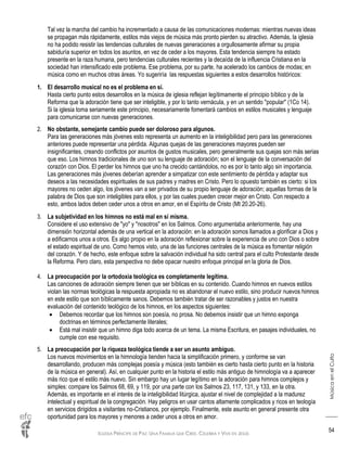 IGLESIA PRÍNCIPE DE PAZ: UNA FAMILIA QUE CREE, CELEBRA Y VIVE EN JESÚS
MúsicaenelCulto
54
Tal vez la marcha del cambio ha incrementado a causa de las comunicaciones modernas: mientras nuevas ideas
se propagan más rápidamente, estilos más viejos de música más pronto pierden su atractivo. Además, la iglesia
no ha podido resistir las tendencias culturales de nuevas generaciones a orgullosamente afirmar su propia
sabiduría superior en todos los asuntos, en vez de ceder a los mayores. Esta tendencia siempre ha estado
presente en la raza humana, pero tendencias culturales recientes y la decaída de la influencia Cristiana en la
sociedad han intensificado este problema. Ese problema, por su parte, ha acelerado los cambios de modas; en
música como en muchos otras áreas. Yo sugeriría las respuestas siguientes a estos desarrollos históricos:
1. El desarrollo musical no es el problema en sí.
Hasta cierto punto estos desarrollos en la música de iglesia reflejan legítimamente el principio bíblico y de la
Reforma que la adoración tiene que ser inteligible, y por lo tanto vernácula, y en un sentido "popular" (1Co 14).
Si la iglesia toma seriamente este principio, necesariamente fomentará cambios en estilos musicales y lenguaje
para comunicarse con nuevas generaciones.
2. No obstante, semejante cambio puede ser doloroso para algunos.
Para las generaciones más jóvenes esto representa un aumento en la inteligibilidad pero para las generaciones
anteriores puede representar una pérdida. Algunas quejas de las generaciones mayores pueden ser
insignificantes, creando conflictos por asuntos de gustos musicales, pero generalmente sus quejas son más serias
que eso. Los himnos tradicionales de uno son su lenguaje de adoración; son el lenguaje de la conversación del
corazón con Dios. El perder los himnos que uno ha crecido cantándolos, no es por lo tanto algo sin importancia.
Las generaciones más jóvenes deberían aprender a simpatizar con este sentimiento de pérdida y adaptar sus
deseos a las necesidades espirituales de sus padres y madres en Cristo. Pero lo opuesto también es cierto: si los
mayores no ceden algo, los jóvenes van a ser privados de su propio lenguaje de adoración; aquellas formas de la
palabra de Dios que son inteligibles para ellos, y por las cuales pueden crecer mejor en Cristo. Con respecto a
esto, ambos lados deben ceder unos a otros en amor, en el Espíritu de Cristo (Mt 20.20-26).
3. La subjetividad en los himnos no está mal en sí misma.
Considere el uso extensivo de "yo" y "nosotros" en los Salmos. Como argumentaba anteriormente, hay una
dimensión horizontal además de una vertical en la adoración: en la adoración somos llamados a glorificar a Dios y
a edificarnos unos a otros. Es algo propio en la adoración reflexionar sobre la experiencia de uno con Dios o sobre
el estado espiritual de uno. Como hemos visto, una de las funciones centrales de la música es fomentar religión
del corazón. Y de hecho, este enfoque sobre la salvación individual ha sido central para el culto Protestante desde
la Reforma. Pero claro, esta perspectiva no debe opacar nuestro enfoque principal en la gloria de Dios.
4. La preocupación por la ortodoxia teológica es completamente legítima.
Las canciones de adoración siempre tienen que ser bíblicas en su contenido. Cuando himnos en nuevos estilos
violan las normas teológicas la respuesta apropiada no es abandonar el nuevo estilo, sino producir nuevos himnos
en este estilo que son bíblicamente sanos. Debemos también tratar de ser razonables y justos en nuestra
evaluación del contenido teológico de los himnos, en los aspectos siguientes:
 Debemos recordar que los himnos son poesía, no prosa. No debemos insistir que un himno exponga
doctrinas en términos perfectamente literales;
 Está mal insistir que un himno diga todo acerca de un tema. La misma Escritura, en pasajes individuales, no
cumple con ese requisito.
5. La preocupación por la riqueza teológica tiende a ser un asunto ambiguo.
Los nuevos movimientos en la himnología tienden hacia la simplificación primero, y conforme se van
desarrollando, producen más complejas poesía y música (esto también es cierto hasta cierto punto en la historia
de la música en general). Así, en cualquier punto en la historia el estilo más antiguo de himnología va a aparecer
más rico que el estilo más nuevo. Sin embargo hay un lugar legítimo en la adoración para himnos complejos y
simples: compare los Salmos 68, 69, y 119, por una parte con los Salmos 23, 117, 131, y 133, en la otra.
Además, es importante en el interés de la inteligibilidad litúrgica, ajustar el nivel de complejidad a la madurez
intelectual y espiritual de la congregación. Hay peligros en usar cantos altamente complicados y ricos en teología
en servicios dirigidos a visitantes no-Cristianos, por ejemplo. Finalmente, este asunto en general presente otra
oportunidad para los mayores y menores a ceder unos a otros en amor.
 