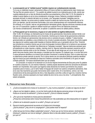 IGLESIA PRÍNCIPE DE PAZ: UNA FAMILIA QUE CREE, CELEBRA Y VIVE EN JESÚS
MúsicaenelCulto
55
6. La preocupación por la "calidad musical" también requiere ser cuidadosamente razonada.
Yo no soy un relativista musical: ciertamente la Misa en B menor de Bach es objetivamente mejor música que
"No hay Dios tan grande como tu". Y la cuestión de calidad musical no es irrelevante para el culto, siendo que
nuestras alabanzas son un tipo de ofrenda de sacrificio que presentamos a Dios (Heb 13.15). No obstante, la
calidad musical objetiva no es la única consideración al escoger música. Debemos considerar también lo
apropiado del texto, la relación del texto con la tonada, y los "lenguajes musicales" inteligibles para los
adoradores. Además, los juicios sobre la calidad musical no deben ser hechos de prisa. Mucha gente me ha
dicho, por ejemplo, que las canciones Escriturales y los coros contemporáneos son musicalmente inferiores.
Sin embargo, en mi opinión, esta es una generalización demasiado grande. Algunas canciones recientes de este
tipo, son a mi apreciación, iguales en calidad musical que cualquier himno de tradiciones anteriores.
Las mismas consideraciones, obviamente, se aplican a cuestiones acerca de calidad poética y literaria.
7. La Preocupación por la reverencia y el gozo en el culto también es legítima bíblicamente
(Heb 12.28). Sin embargo, es interesante que la música de las generaciones más jóvenes siempre tiende a ser
criticada por generaciones anteriores como irreverente, mientras que la música de las generaciones anteriores
tiende a ser criticada por generaciones más jóvenes como si careciera de gozo y vitalidad. Y estas brechas
generacionales son paralelas a unas similares en los círculos musicales seculares. Este patrón recurrente sugiere
que algunas de nuestras quejas están basadas en factores distintos que un apropiado celo por Dios. Tenemos
que recordarnos a nosotros mismos que así como los lenguajes humanos difieren en la manera en que expresan
significados comunes, así también hay diferencias en "lenguajes musicales". Algunas tradiciones expresan gozo
principalmente en notas mayores y rapidez, mientras otras no. Algunas tradiciones expresan reverencia solo en
tiempos lentos mientras otras no son tan limitadas. Tal vez algo de esto tenga que ver con el hecho de que la
gente más joven tiende a tener más energía y vivacidad que sus mayores. En cualquier caso, no es tan fácil como
a veces pensamos identificar a la música como de plano irreverente (o carente de gozo). Esto no quiere decir que
no deberíamos prestar atención al asunto. Por lo menos dentro de una subcultura particular podemos identificar
algo de música que sería entendida por todos los Cristianos racionales como irreverente (o sin gozo) en algún
contexto particular. Tal música obviamente tiene que ser evitada.
En conclusión, la música en la adoración es una de las mejores herramientas de Dios para poner Su palabra
en nuestros corazones. En una manera misteriosa, nuestras propias decisiones sobre las canciones de adoración
también son importantes. Dios quiere que hagamos estas decisiones de manera que tomemos Sus propios
propósitos para la música, y por lo tanto hablar el lenguaje del corazón de nuestros compañeros adoradores. Esta
es la cosa más importante que puede mencionarse sobre nuestro tema. Si lo recordamos, vamos a ser más
comprensivos de las preocupaciones de otros y más dispuestos a servirles a ellos en lugar de a nosotros mismos.
Nuestro canto, entonces expresará una mayor calidad de amor de los unos a los otros. Y, principalmente, Dios
estará complacido.
4. PREGUNTAS PARA DISCUSIÓN
1. ¿Cuál es el propósito de la música en la adoración? o ¿hay muchos propósitos? ¿Cuáles son algunos de ellos?
2. ¿Alguna vez han dejado tu iglesia, o no se han hecho parte de ella algunas personas porque no les gusto la
música en el servicio de adoración? ¿Cuál es el asunto? ¿Cómo lo hubieras resuelto?
3. ¿Por qué es tan importante la música para los adoradores?
¿Porqué las controversias sobre música frecuentemente son más acaloradas que otros desacuerdos en la iglesia?
5. ¿Debería ser la adoración popular en su estilo? ¿Porqué o por qué no?
6. Discute la brecha generacional recurrente en la historia de la himnología.
¿Qué la produce? ¿Hay una en tu congregación? ¿Qué puedes hacer al respecto?
7. ¿Está mal que los himnos reflejen subjetividad humana? ¿Tienen que ser los himnos siempre doctrinalmente
ortodoxos? ¿Deberían ser ricos en teología? ¿Deberían tener la más alta calidad musical y poética? ¿Porqué o
por qué no?
 