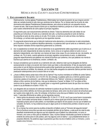 IGLESIA PRÍNCIPE DE PAZ: UNA FAMILIA QUE CREE, CELEBRA Y VIVE EN JESÚS
Lección11
56
LECCIÓN 11
MÚSICA EN EL CULTO Y ALGUNAS CONTROVERSIAS
1. EXCLUSIVAMENTE SALMOS
Históricamente, muchas iglesias Presbiterianas y Reformadas han tomado la posición de que ninguna canción
debe ser cantada durante el culto más que versiones de los Salmos. Por un tiempo este fue el punto de vista
dominante entre iglesias Presbiterianas Estadounidenses, pero ahora es tenido por una pequeña minoría.
A pesar de todo, vale la pena discutir el tema por su importancia histórica y porque es un buen caso de prueba
para nuestro entendimiento de cómo aplicar el principio regulativo.
El argumento para usar exclusivamente salmodia es directo: Todos los elementos del culto deben de ser
prescritos por la Escritura. El canto es un elemento del culto. La Escritura prescribe el canto de Salmos.
No prescribe el canto de otros cantos en el culto. Por lo tanto, el canto en el culto se limita a los Salmos.
Sin embargo, yo rechazo este argumento por las siguientes razones:
1. Yo argumenté anteriormente que la distinción tradicional entre elementos y circunstancias no está comprobada
por la Escritura. Como no podemos identificar elementos, no podemos decir que el canto es un elemento y por lo
tanto requiere mandatos divinos específicos gobernando su contenido.
2. Aún si aceptáramos la división del culto en elementos no es aparentemente válido argumentar que el canto es un
elemento del culto independiente de todos los demás. Como vimos en el capítulo anterior el canto no es un
elemento independiente, sino más bien una manera de hacer otras cosas. Es una manera de orar, de enseñar, de
confesar, etc. Por lo tanto, cuando aplicamos el principio regulativo concerniendo al canto, no deberíamos
preguntar específicamente qué palabras nos manda la Escritura que cantemos, sino qué palabras nos manda la
Escritura que usemos en la enseñanza, oración, confesión, etc.
3. Aunque concedamos que la canción es un elemento del culto, debemos notar que los abogados de Salmos
exclusivamente no tratan a la canción del mismo modo que tratan a otros elementos. El tipo de argumento usado
para probar el uso de Salmos exclusivamente puede probar igualmente que tenemos que utilizar solo oraciones y
sermones escritos en la Biblia. No obstante, aún los más fuertes abogados de solamente Salmos permiten tanto la
predicación extemporánea como la oración libre en el culto.
4. ¿Acaso la Biblia ordena cantar todo el libro de los Salmos? Hay muchos mandatos en la Biblia de cantar Salmos
ciertamente (1Cr 16.9; Sal 95.2; Col 3.16; Ef 5.19). Sin embargo, la palabra salmo es un término genérico para
canciones usadas en la adoración. Las referencias bíblicas a los "Salmos", entonces no necesariamente se
refieren al libro canónico de los Salmos, más que la referencia a "jueces" en Mateo 12.27 se refiere al libro
canónico de los Jueces. De hecho, uno puede hacer un argumento igualmente bueno de que Dios nos ordena
cantar la Ley de Moisés en el Salmo 119.54, 172.
5. Los abogados del uso exclusivo de salmodia mantienen la postura de que Dios dio a Su pueblo el libro de los
Salmos como el libro definitivo de himnos para todos los tiempos, tanto como nos dio el canon de la Escritura para
ser nuestra única regla de fe y vida. Sin embargo, la Escritura nunca dice que el Salterio nos fue dado por esta
razón. Y esta idea difícilmente es válida, por las siguientes razones:
a. Había cantos de adoración antes del Salterio (Éx 15; Nm 21.17; Dt 32; Jue 5) que nunca fueron incorporados
a este. Como estas canciones tienen un derecho por lo menos igual que el de los Salmos de ser himnos
inspirados propios para el culto público, es improbable que dejaron de ser propios una vez que el Salterio se
completó. De hecho, no hay evidencia de que en algún punto en la historia Dios prohibió a Israel el uso de
eso cantos.
b. En un tiempo fue común para los eruditos el describir al Salterio como el "himnario del segundo templo".
Pero la Escritura nunca dice que este era el propósito del libro de los Salmos, y este punto de vista ha sido
desafiado recientemente por algunos que han sostenido que el Salterio fue coleccionado, no como un
himnario, sino como un libro para la meditación. Claro, muchos Salmos individuales que tienen la intención
evidente de cantos para el culto público, pero hay algunos como el Salmo 1, que probablemente tenían un
propósito diferente. No podemos seguir suponiendo que Dios nos dio el Salterio como un himnario; y como
nuestro único himnario.
 