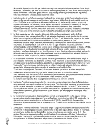 IGLESIA PRÍNCIPE DE PAZ: UNA FAMILIA QUE CREE, CELEBRA Y VIVE EN JESÚS
MúsicaenelCultoyalgunasControversias
58
No obstante, algunos han discutido que los instrumentos y coros eran parte distintiva de la adoración del templo
del Antiguo Testamento, y que como la adoración en el templo ya ha pasado en Cristo, no hay autorización para el
uso de instrumentos y coros en la iglesia actual. En los puntos siguientes voy a contestar a este argumento y
tratar la cuestión de los solistas que está relacionada a esto.
1. Los instrumentos de hecho fueron usados en la adoración del templo, pero también fueron utilizados en otras
ocasiones. Por ejemplo, después de que Dios trajo a Israel a través del Mar Rojo, la gente cantó la canción de
Éxodo 15 al Señor, al acompañamiento del pandero de María (v. 20). María cantó la canción a un grupo de
mujeres que la seguían con panderos y danza. Aquí encontramos un instrumento (los panderos), un coro (las
mujeres), y una solista (María); sin mencionar la danza, la cual discutiremos más tarde. Este evento
incuestionablemente era adoración pública: todo Israel estaba reunido para escuchar y unirse en su alabanza a
Dios. Y no era parte del rito del templo; ocurrió muchos años antes de que el templo fuese levantado.
2. La Biblia nunca dice que todas las partes del servicio del templo fueron abolidas por la obra de Cristo.
El templo mismo, claro, fue destruido en 70 d.C.; y la adoración distintiva del templo, las ofrendas de comida y
bebida fueron abrogadas por la finalidad de la expiación de Cristo. El velo del templo fue rasgado en dos partes
cuando Jesús murió (Mt 27.51), indicando que Él abrió el camino hacia la presencia de Dios.
Pero muchas cosas del templo todavía las practicamos hoy. El templo no solo era un lugar de sacrificio, también
era una casa de oración (1R 8.28-53; Is 56.7; Mt 21.13) y un lugar donde Dios escuchaba juramentos y
confesiones de Su nombre (1R 8.31-33). También era un centro de enseñanza de la palabra de Dios (Lc 2.41-52).
Los sacrificios de comida y bebida no son parte de la adoración Cristiana, pero las oraciones, juramentos,
confesión y enseñanza ciertamente lo son. No podemos, por lo tanto, discutir ampliamente que toda la adoración
del templo ha sido abrogada. Más bien, debemos observar cada aspecto individual de la adoración del templo
para determinar si Dios ha quitado Su autorización de ese aspecto.
3. En el caso de los instrumentos musicales y coros, esto es muy difícil de hacer. En la adoración en el templo el
propósito de los instrumentos aún durante los sacrificios no era meramente un acompañamiento de los sacrificios,
pero para guiar a los cantantes en alabanza. La alabanza es algo que claramente continúa en el orden del Nuevo
Testamento. Y como hemos visto, los instrumentos no estaban limitados a la adoración del templo. Más bien,
parecen haber sido acompañamientos normales de las alabanzas del pueblo de Dios.
Yo no conozco un pasaje de la Escritura donde se pueda demostrar que el canto no estaba acompañado.
4. A veces se ha señalado que las sinagogas Judías del tiempo de Jesús no usaban instrumentos.
Sería interesante saber por qué excluían los instrumentos, pero no sabemos, y no podemos imponer si lo hicieron
por una razón teológica que aún pueda ser relevante para la adoración Cristiana.
En cualquier caso, la práctica de la sinagoga no es normativa para la adoración Cristiana.
5. Las iglesias Presbiterianas que desaprueban los instrumentos comúnmente permiten el uso de flautas de tono,
para hacer que la congregación empiece con la nota correcta. Pero si una iglesia puede usar un instrumento para
ayudar a la gente a encontrar la primera nota, ¿por qué no la segunda también, y la tercera? Y si las notas de
soprano pueden ser asistidas, ¿por qué no también las notas de alto, bajo y tenor? Y si los instrumentos pueden
guiar la armonía y melodía, ¿por qué no deberían ayudar también a que la congregación mantenga el ritmo y
tiempo propio?
6. La Escritura no requiere que todo el canto sea hecho por toda la congregación. De hecho, algunos Salmos
parecen estar arreglados para realizarse en forma antifonal o por responsivas (ver Salmo 136, por ejemplo, y la
alternación de maldiciones y bendiciones en Deuteronomio 27.12-13 y Josué 8.30-35). Coros y solistas
simplemente representan separaciones en la tarea de adorar. Es bueno cantar: también es bueno meditar cuando
otros cantan.
7. ¿Por qué Dios permitiría instrumentos y coros en el templo y luego los prohibiría en la adoración Cristiana? Dios
normalmente no da este tipo de mandatos arbitrariamente, sin dar razón alguna. Él tiene derecho de hacer esto,
pero casi nunca lo utiliza. Los mandatos de Dios siempre son edificantes: nos enseñan acerca de Él y Sus
caminos. Algunos han especulado que Dios permitió la adoración complicada en el Antiguo Testamento, con
instrumentos y coros, por la inmadurez de la gente o dureza de sus corazones, pero prescribió el canto sin
acompañamiento en el Nuevo Testamento porque este tipo de música es más "simple" o "pura".
 