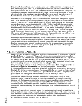 IGLESIA PRÍNCIPE DE PAZ: UNA FAMILIA QUE CREE, CELEBRA Y VIVE EN JESÚS
AlgunosPrincipiosBásicos
6
En el Antiguo Testamento, Dios condenó la adoración formal que no estaba acompañada por una preocupación
por la compasión y la justicia (ver Is 1.10-17; Mi 6.6-8). En Oseas 6.6, Dios dice: Porque Me deleito más en la
lealtad (misericordia) que en el sacrificio, Y en el conocimiento de Dios que en los holocaustos. Por supuesto, Dios
quería los sacrificios; esta es una exageración retórica o hipérbole. Pero el punto no debe pasarse por alto: la
adoración auténtica incluye una vida que es obediente a Dios. Por lo tanto, no es de sorprenderse que en el
Nuevo Testamento, el vocabulario de adoración tome un sentido amplio para referirse a la ética.
Esto también es de esperarse porque el Nuevo Testamento considera la adoración en el templo como llegada a
su fin. Cuando Jesús murió, el velo del templo (que separaba al pueblo de la presencia de Dios) se partió en dos
de arriba a abajo (Mt 27.51). Y el sacerdocio del templo, descendientes de Aarón, dieron el lugar al sacerdocio
eterno de Cristo según el orden de Melquisedec (Heb 5.6; 6.20-7.28). En el año 70 d.C. el templo mismo fue
destruido. Ahora, en Cristo, todos los creyentes son sacerdotes, ofreciendo sacrificios espirituales (1Pe 2.5, 9).
Esos sacrificios incluyen un sacrificio de alabanza (Heb 13.15), pero también hacer el bien y la ayuda mutua
(Heb 13.16; comparar con Fil 4.18). La avaricia es idolatría (Ef 5.5; comparar con Mt 6.24). El apóstol Santiago
dice: Si alguien se cree religioso, pero no refrena su lengua, sino que engaña a su propio corazón, la religión del
tal es vana. La religión pura y sin mancha delante de nuestro Dios y Padre es ésta: visitar a los huérfanos y a las
viudas en sus aflicciones, y guardarse sin mancha del mundo (Stg 1.26-27).
Este concepto ampliamente ético de la adoración yo a veces lo llamo “adoración en su sentido amplio”. Aunque no
consiste en ritos formales, es bastante importante para la concepción general bíblica de la adoración. Podemos ya
notar que la adoración en su sentido estricto sin la adoración en su sentido amplio no es aceptable delante de
Dios. Decir que toda la vida es adoración es verdad en un sentido. Esto no quiere decir que vamos a negar la
importancia y necesidad de asistir a las reuniones de la iglesia (Heb 10.25). Pero nuestro Señor quiere que
vivamos de tal manera que todo lo que hagamos le alabe.
7. LA IMPORTANCIA DE LA ADORACIÓN
La adoración, como la hemos definido, tanto en su sentido amplio como el estricto, es tremendamente importante
para Dios. En Efesios 1.1-14, el apóstol Pablo presenta una visión asombrosa del soberano propósito de Dios.
Él comenzó antes de la historia: Dios nos escogió en Cristo antes de la fundación del mundo (1.4). Después Dios,
nos predestinó para adopción como hijos para sí (1.5), nos redimió a través de la sangre de Cristo (1.7), y nos
reveló el misterio de Su voluntad, que será cumplida al fin de la historia (1.9-10). La conclusión de todo, la meta
hacia la cual se dirige la historia, es la alabanza, la alabanza de Su gloria (1.14).
En la primera pregunta del Catecismo Menor de Westminster aprendemos que “El fin principal del hombre es
glorificar a Dios y gozar de él para siempre” (ver 1Co 10.31). Pero glorificar a Dios es alabarlo.
El libro de Apocalipsis nos presenta un cielo y una tierra llena de alabanza como la culminación de la redención de
Dios (Ap 5.13; 7.12). Hemos sido escogidos como el pueblo especial de Dios para anunciar las virtudes de Aquél
que los llamó de las tinieblas a Su luz admirable (1Pe 2.9). Dios ha llamado a los gentiles a incorporarse con los
judíos creyentes para que los gentiles puedan unirse en los cantos de alabanza (Ro 15.8-11).
A través de toda la historia bíblica (de la eternidad hasta los cielos nuevos y la tierra nueva) Dios “busca”
adoradores (Jn 4.23). Es muy poco común leer en la escritura de que esté buscando a seres humanos. Las
búsquedas en la Escritura usualmente son hechas por seres humanos, no por Dios. En el sentido usual, Dios
nunca busca, porque nada puede esconderse de sus ojos (Heb 4.13). Pero la metáfora de la búsqueda es
apropiada, porque en la Biblia leemos que Dios ha pasado por cosas tremendas a través de muchos siglos,
culminando en el sacrificio de Su Hijo, para redimir un pueblo que le adore. La redención es el medio; la adoración
es la meta.
En un sentido, la adoración es el punto clave de todo. Es el propósito de la historia, la meta de toda la historia
cristiana. La adoración no es un segmento más de la vida cristiana. La adoración es la vida cristiana entera, vista
como una ofrenda sacerdotal a Dios. Y cuando nos reunimos como iglesia, nuestro tiempo de adoración no es un
momento preliminar para algo más sino es la razón de nuestra existencia como Cuerpo de Cristo.
Por lo tanto, es importante que estudiemos acerca de la adoración.
 