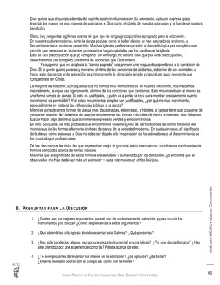 IGLESIA PRÍNCIPE DE PAZ: UNA FAMILIA QUE CREE, CELEBRA Y VIVE EN JESÚS
MúsicaenelCultoyalgunasControversias
60
Dios quiere que el cuerpo además del espíritu estén involucrados en Su adoración. Aplaudir expresa gozo;
levantar las manos es una manera de acercarse a Dios como el objeto de nuestra adoración y la fuente de nuestra
bendición.
Claro, hay preguntas legítimas acerca de qué tipo de lenguaje corporal es apropiado para la adoración.
En nuestra cultura moderna, tanto la danza popular como el ballet clásico se han saturado de erotismo, y
frecuentemente un erotismo pervertido. Muchas iglesias preferirían prohibir la danza litúrgica por completo que
permitir que personas en leotardos provocativos hagan cabriolas por los pasillos de la iglesia.
Esta es una preocupación que yo comparto. Sin embargo, no estaría bien que por esta preocupación,
desecharemos por completo una forma de adoración que Dios ordena.
Yo sugeriría que en la iglesia la "danza sagrada" sea primero una respuesta espontánea a la bendición de
Dios. Si la gente quiere pararse y moverse al ritmo de las canciones de alabanza, deberían de ser animados a
hacer esto. La danza en la adoración es primeramente la dimensión simple y natural del gozo reverente que
compartimos en Cristo.
La mayoría de nosotros, aún aquellos que no somos muy demostrativos en nuestra adoración, nos mecemos
naturalmente, aunque sea ligeramente, al ritmo de las canciones que cantamos. Este movimiento en sí mismo es
una forma simple de danza. Si esto es justificable, ¿quién va a pintar la raya para mostrar precisamente cuanto
movimiento es permisible? Y si estos movimientos simples son justificables, ¿por qué no más movimiento,
especialmente en vista de las referencias bíblicas a la danza?
Mientras consideramos formas de danza más disciplinadas, elaboradas, y hábiles, la iglesia tiene que ocuparse de
pensar en oración. No debemos de aceptar simplemente las formas culturales de danza existentes, sino debemos
buscar hacer algo distintivo que claramente exprese la verdad y emoción bíblica.
En esta búsqueda, es más probable que encontremos nuestra ayuda de las tradiciones de danza folklórica del
mundo que de las formas altamente eróticas de danza de la sociedad moderna. En cualquier caso, el significado
de la danza como alabanza a Dios no debe ser dejado a la imaginación de los adoradores o al discernimiento de
los musicólogos profesionales.
De las danzas que he visto, las que expresaban mejor el gozo de Jesús eran danzas coordinadas con tonadas de
himnos conocidos acerca de temas bíblicos.
Mientras que el significado de estos himnos era señalado y aumentado por los danzantes, yo encontré que al
observarlos me hice cada vez más un adorador y cada vez menos un crítico litúrgico.
6. PREGUNTAS PARA LA DISCUSIÓN
1. ¿Cuáles son los mejores argumentos para el uso de exclusivamente salmodia, y para excluir los
instrumentos y la danza? ¿Cómo responderías a estos argumentos?
2. ¿Qué obtendrías si tu iglesia decidiera cantar solo Salmos? ¿Qué perderías?
3. ¿Has sido bendecido alguna vez por una pieza instrumental en una iglesia? ¿Por una danza litúrgica? ¿Has
sido ofendido por una experiencia como tal? Relata acerca de esto.
4. ¿Te avergonzarías de levantar tus manos en la adoración? ¿de aplaudir? ¿de bailar?
¿O sería liberador adorar con el cuerpo así como con la mente?
 