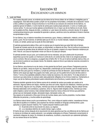 IGLESIA PRÍNCIPE DE PAZ: UNA FAMILIA QUE CREE, CELEBRA Y VIVE EN JESÚS
Lección12
61
LECCIÓN 12
ESCOGIENDO LOS HIMNOS
1. LAS LETRAS
Por nuestra discusión previa, es evidente que las letras de los himnos deben de ser bíblicas e inteligibles para la
congregación. Solo tales letras pueden cumplir con los propósitos horizontales y verticales de la adoración: honrar
a Dios y edificar a la gente. Aunque la Escritura no nos limita al uso exclusivo de versiones de los Salmos, no
podemos ignorar el Salterio, ni como fuente de cantos para nuestra propia adoración, ni como un modelo para
nuevos cantos. Yo creo que muchas iglesias se beneficiarían de un mayor uso de los Salmos en el culto. Estos
son la palabra de Dios, después de todo, y contienen un gran tesoro de doctrina y emoción devota. En la iglesia
contemporánea tenemos gran necesidad de aprender a pensar y sentirnos como los salmistas lo hicieron mientras
se aproximaban a Dios.
En los Salmos, hay un balance maravilloso de reverencia y gozo, tristeza y celebración, intelecto y emoción,
gracia y juicio. No son ilusiones: el salmista sabe que él vive en un mundo malvado, rodeado de enemigos.
A veces, en verdad, parece que la ayuda de Dios está lejana.
El salmista gozosamente alaba a Dios, pero no piensa que el creyente tiene que estar feliz todo el tiempo.
Él puede ser honesto acerca de sus quejas, su enfermedad, su distancia de Dios. Pero él confía en la promesa de
Dios; recuerda las grandes obras de salvación de Dios en el pasado y espera a la mayor liberación mesiánica por
venir. Para él, una cosa es importante--morar con Dios en Su casa por siempre.
El salmista también ora por juicio, por la destrucción de los malvados, aún por la destrucción de personas
específicas que se han puesto a sí mismos en contra de él y en contra de Dios. Esta no es venganza personal,
sino lo contrario. Mía es la venganza, yo pagaré dice el Señor (Ro 12.19); por lo tanto el salmista clama a Dios, en
vez de tomar la justicia en sus propias manos. No obstante, espera el día en que todas las naciones conocerán la
salvación de Dios.
En los Salmos, escuchamos la voz de Jesús, el más grande hijo de David, pues el Nuevo Testamento pone los
Salmos en sus labios. Jesús es el gran rey, despreciado y abandonado por los hombres, pero Él miraba hacia la
palabra de Dios para guiar Su ministerio y cumple las promesas de Dios de liberación. Jesús también habla en los
Salmos como aquel que algún día juzgará a los malos, pero que, por Su pueblo toma el juicio de Dios sobre sí
mismo. Y envía a Sus apóstoles adelante a llevar a todas las naciones a Su reino eterno. Yo lo dejo al lector el
reconocer que estos temas no siempre están adecuadamente reflejados en los himnos modernos. Ciertamente un
mayor uso de los Salmos profundizará nuestro entendimiento de la Escritura y nuestra relación con Dios.
Podemos también aprender de los Salmos acerca de la variedad de cantos que pueden ser usados en la
adoración. Algunos Salmos son largos, mientras que otros son cortos. Algunos son didácticos, mientras que otros
son más líricos, Algunos son muy simples, mientras que otros son altamente complejos, Algunos utilizan formas
literarias elaboradas como acrósticos y quiasmos, otros no. Algunos están dirigidos a Dios, mientras que otros
están dirigidos a seres humanos. Esta variedad debería hacernos menos críticos de himnos que podríamos
pensar que son demasiado simples, demasiado largos, demasiado cortos, etc.
Hay espacio en la adoración a Dios para himnos de muchas clases; para muchos propósitos, muchas clases
diferentes de personas, y muchos estilos de aprendizaje.
Los Salmos todavía tienen mucho que enseñarnos. Pero, como indique el capitulo anterior, necesitamos himnos
mas allá de aquellos en el Salterio, para expresar las mismas verdades en lenguaje contemporáneo y para
aplicarlas a nuestra situación histórica. Por "nuestra situación histórica quiero decir:
(1) El período entre la resurrección de Jesús y su regreso;
(2) y La naturaleza distintiva de nuestro tiempo, lugar y cultura.
El hecho de que vivimos después de la resurrección de Jesús garantiza que hay una diferencia de los Salmos por
lo menos en el énfasis de nuestra adoración. Las verdades recalcadas en el Nuevo Testamento concerniendo el
nacimiento milagroso de Jesús, Su ministerio de enseñanza, crucifixión y resurrección son solamente tipificados
de una manera tenue en los Salmos.
 