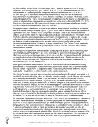 IGLESIA PRÍNCIPE DE PAZ: UNA FAMILIA QUE CREE, CELEBRA Y VIVE EN JESÚS
Escogiendoloshimnos
63
La alabanza a Dios también incluye, como hemos visto, danza y aplausos. Algunos textos nos dicen que
alabemos a Dios con un gran ruido o "grito" (Sal 33.3; 98.4; 100.1), o con címbalos resonantes (Sal 150.5).
El acercamiento de Dios esta típicamente acompañado por sonidos estruendosos (ver Éx19.16; Is 6.4).
De estos datos, y de los instrumentos mencionados anteriormente, yo concluiría que la música antigua
frecuentemente era muy rítmica y fuerte de sonido. Yo no me sorprendería si le pareciera estentóreo a aquellos
acostumbrados a la formal y menos intensa música de la himnodia tradicional. No obstante hay algunos Salmos,
que por la naturaleza de sus palabras exigen una situación más quieta, como los Salmos 23; 46.10; 131.1-3. Por
lo tanto, como hemos visto, los Salmos son ricamente diversos en su contenido y estructura literaria, también
podríamos contar con la diversidad de las situaciones musicales.
La regla principal para los escenarios musicales es que refuercen, en vez de restar, al mensaje de las palabras.
Esto no es negar el punto que hice en el capítulo 11, que la música tiene un contenido propio, que puede edificar
aparte de las letras. Pero cuando la música y las palabras son usadas juntas, las dos deberían combinarse;
deberían apoyar la una a la otra. Hay algunas reglas prácticas obvias: escenarios ruidosos y rítmicos para textos
triunfantes y gozosos; escenarios callados y meditativos para himnos de consuelo en las penas. Sin embargo,
debemos evitar suposiciones simplistas acerca de que música "debe" ir con que textos. En la sociedad moderna
de Occidente, normalmente expresamos gozo con notas mayores, mientras que las notas menores
frecuentemente expresan tristeza. Pero este no es el caso universalmente. En el Cercano Oriente, por ejemplo,
las tonadas en notas menores pueden ser gozosas, rápidas y rítmicas, como los “Judíos por Jesús” nos han
mostrado en años recientes.
Otro ejemplo más: Recientemente me fui de espaldas cuando un pianista de iglesia toco "Bendita Tranquilidad"
con un compás juguetón "gospel" de 4/4 que puso a la congregación racialmente mixta a aplaudir y gritar.
Al principio, pareció haber una discrepancia entre la letra y el arreglo. Pero mientras canté y escuché, algo de esto
me pareció realmente bueno. Cuando aquellos oleajes pasan sobre tu alma y Dios los reemplaza con Su
tranquilidad, hay una razón para gritar. Esta gente del centro de la ciudad entendía esto por experiencia, y lo
cantaban del corazón. No tuve ninguna crítica.
Estos ejemplos sugieren que hay diferencias culturales en las maneras en que la música expresa humores y
pensamientos. En nuestra sociedad multicultural moderna, es importante recordar esto. Así como los idiomas
Francés, Alemán, e Inglés difieren en las palabras usadas para expresar pensamientos, también las culturas
Angla, Judía, y Negra difieren en estilos musicales por los cuales expresan su fe.
Hay distintos "lenguajes musicales", así como hay diferentes lenguajes hablados. En realidad, como señalé en el
capítulo 10, aún dentro de la misma cultura hay diferentes lenguajes musicales, como la diferencia entre la música
de los ancianos y la música de los jóvenes. Lo que uno considera lleno de gozo, el otro puede oírlo como
irreverente; lo que uno considera reverente y dignificado, el otro puede verlo como vacío de gozo y aburrido.
Por lo tanto, si vamos a proseguir a la meta bíblica de adoración inteligible (1Co 14), debemos buscar escenarios
musicales que hablen los lenguajes musicales de nuestra congregación y comunidad. El hacer esto no es halagar
el gusto musical humano, sino honrar a Dios en su deseo de edificar a la gente en su adoración. No debemos
insistir egoístamente en usar música únicamente de nuestra propia tradición favorita. En vez de esto, en el
Espíritu de Cristo el siervo, debemos estar dispuestos a sacrificar nuestras propias preferencias con el fin de
alcanzar a otros con la verdad. La Gran Comisión nos lleva hacia afuera, en vez de hacia adentro: nos llama, aún
en la adoración, a alcanzar a aquellos que ignoran acerca de Cristo y de nuestras tradiciones musicales.
No toda canción o arreglo es apropiado para la adoración. Es difícil pintar la raya precisamente aquí. La historia es
tal que los estilos considerados inapropiados en un tiempo y lugar, pasan por desapercibidos en otro tiempo o
lugar. Uno no puede especificar un estilo musical que definitivamente será apropiado o inapropiado en todos los
tiempos y lugares. Pero cada uno de nosotros debe juzgar que es apropiado en nuestra propia situación cultural.
Y sabemos que hay algunos estilos de música (por ejemplo, el rock pesado o heavy metal) que están tan
profundamente asociados con los elementos más degenerados de nuestra sociedad que para la mayoría de
nosotros serían contraproducentes en la adoración. Claro, después de cientos de años algunas personas podrían
encontrar en el "heavy metal" precisamente el lenguaje que más convenga a su alabanza.Claro, mucho tendría
que cambiar en las connotaciones culturales de esa música antes de que la iglesia considere usarla en la
adoración.
 