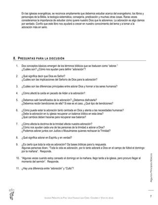 IGLESIA PRÍNCIPE DE PAZ: UNA FAMILIA QUE CREE, CELEBRA Y VIVE EN JESÚS
AlgunosPrincipiosBásicos
7
En las iglesias evangélicas, se reconoce ampliamente que debemos estudiar acerca del evangelismo, los libros y
personajes de la Biblia, la teología sistemática, consejería, predicación y muchas otras cosas. Raras veces
consideramos la importancia de estudiar cómo quiere nuestro Dios que le adoremos. La adoración es algo damos
por sentado. Confío que este libro nos ayudará a crecer en nuestro conocimiento del tema y a tomar a la
adoración más en serio.
8. PREGUNTAS PARA LA DISCUSIÓN
1. Dos conceptos básicos emergen de los términos bíblicos que se traducen como “adorar.”
¿Cuáles son? ¿Cómo nos ayudan para definir “adoración”?
2. ¿Qué significa decir que Dios es Señor?
¿Cuáles son las implicaciones del Señorío de Dios para la adoración?
3. ¿Cuáles son las diferencias principales entre adorar Dios y honrar a los seres humanos?
4. ¿Cómo afectó la caída en pecado de Adán a la adoración?
5. ¿Debemos salir beneficiados de la adoración? ¿Debemos disfrutarla?
¿Debemos recibir bendiciones de ella? Si ese es el caso, ¿Qué tipo de bendiciones?
6. ¿Cómo puede estar la adoración tanto centrada en Dios y atenta a las necesidades humanas?
¿Debe la adoración en tu iglesia recuperar un balance bíblico en esta área?
¿Qué cambios deben hacerse para recuperar ese balance?
7. ¿Cómo afecta la doctrina de la trinidad afecta nuestra adoración?
¿Cómo nos ayudan cada una de las personas de la trinidad a adorar a Dios?
¿Podemos adorar juntos con Judíos o Musulmanes quienes rechazan la Trinidad?
8. ¿Qué significa adorar en Espíritu y en verdad?
9. ¿Es cierto que toda la vida es adoración? Da bases bíblicas para tu respuesta.
Algunas personas dicen, “Toda la vida es adoración, por lo tanto adoraré a Dios en el campo de fútbol el domingo
por la mañana”. Responde.
10. “Algunas veces cuando estoy cansado el domingo en la mañana, llego tarde a la iglesia, pero procuro llegar al
momento del sermón”. Responde.
11. ¿Hay una diferencia entre “adoración” y “Culto”?
 