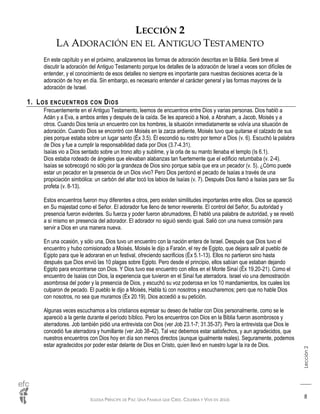 IGLESIA PRÍNCIPE DE PAZ: UNA FAMILIA QUE CREE, CELEBRA Y VIVE EN JESÚS
Lección2
8
LECCIÓN 2
LA ADORACIÓN EN EL ANTIGUO TESTAMENTO
En este capítulo y en el próximo, analizaremos las formas de adoración descritas en la Biblia. Seré breve al
discutir la adoración del Antiguo Testamento porque los detalles de la adoración de Israel a veces son difíciles de
entender, y el conocimiento de esos detalles no siempre es importante para nuestras decisiones acerca de la
adoración de hoy en día. Sin embargo, es necesario entender el carácter general y las formas mayores de la
adoración de Israel.
1. LOS ENCUENTROS CON DIOS
Frecuentemente en el Antiguo Testamento, leemos de encuentros entre Dios y varias personas. Dios habló a
Adán y a Eva, a ambos antes y después de la caída. Se les apareció a Noé, a Abraham, a Jacob, Moisés y a
otros. Cuando Dios tenía un encuentro con los hombres, la situación inmediatamente se volvía una situación de
adoración. Cuando Dios se encontró con Moisés en la zarza ardiente, Moisés tuvo que quitarse el calzado de sus
pies porque estaba sobre un lugar santo (Éx 3.5). Él escondió su rostro por temor a Dios (v. 6). Escuchó la palabra
de Dios y fue a cumplir la responsabilidad dada por Dios (3.7-4.31).
Isaías vio a Dios sentado sobre un trono alto y sublime, y la orla de su manto llenaba el templo (Is 6.1).
Dios estaba rodeado de ángeles que elevaban alabanzas tan fuertemente que el edificio retumbaba (v. 2-4).
Isaías se sobrecogió no sólo por la grandeza de Dios sino porque sabía que era un pecador (v. 5). ¿Cómo puede
estar un pecador en la presencia de un Dios vivo? Pero Dios perdonó el pecado de Isaías a través de una
propiciación simbólica: un carbón del altar tocó los labios de Isaías (v. 7). Después Dios llamó a Isaías para ser Su
profeta (v. 8-13).
Estos encuentros fueron muy diferentes a otros, pero existen similitudes importantes entre ellos. Dios se apareció
en Su majestad como el Señor. El adorador fue lleno de temor reverente. El control del Señor, Su autoridad y
presencia fueron evidentes. Su fuerza y poder fueron abrumadores, Él habló una palabra de autoridad, y se reveló
a sí mismo en presencia del adorador. El adorador no siguió siendo igual. Salió con una nueva comisión para
servir a Dios en una manera nueva.
En una ocasión, y sólo una, Dios tuvo un encuentro con la nación entera de Israel. Después que Dios tuvo el
encuentro y hubo comisionado a Moisés, Moisés le dijo a Faraón, el rey de Egipto, que dejara salir al pueblo de
Egipto para que le adoraran en un festival, ofreciendo sacrificios (Éx 5.1-13). Ellos no partieron sino hasta
después que Dios envió las 10 plagas sobre Egipto. Pero desde el principio, ellos sabían que estaban dejando
Egipto para encontrarse con Dios. Y Dios tuvo ese encuentro con ellos en el Monte Sinaí (Éx 19.20-21). Como el
encuentro de Isaías con Dios, la experiencia que tuvieron en el Sinaí fue aterradora. Israel vio una demostración
asombrosa del poder y la presencia de Dios, y escuchó su voz poderosa en los 10 mandamientos, los cuales los
culparon de pecado. El pueblo le dijo a Moisés, Habla tú con nosotros y escucharemos; pero que no hable Dios
con nosotros, no sea que muramos (Éx 20.19). Dios accedió a su petición.
Algunas veces escuchamos a los cristianos expresar su deseo de hablar con Dios personalmente, como se le
apareció a la gente durante el período bíblico. Pero los encuentros con Dios en la Biblia fueron asombrosos y
aterradores. Job también pidió una entrevista con Dios (ver Job 23.1-7; 31.35-37). Pero la entrevista que Dios le
concedió fue aterradora y humillante (ver Job 38-42). Tal vez debemos estar satisfechos, y aun agradecidos, que
nuestros encuentros con Dios hoy en día son menos directos (aunque igualmente reales). Seguramente, podemos
estar agradecidos por poder estar delante de Dios en Cristo, quien llevó en nuestro lugar la ira de Dios.
 