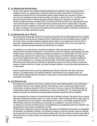 IGLESIA PRÍNCIPE DE PAZ: UNA FAMILIA QUE CREE, CELEBRA Y VIVE EN JESÚS
LaAdoraciónenelAntiguoTestamento
9
2. LA ADORACIÓN ESPONTÁNEA
Aunque, como veremos, Dios estableció tiempos especiales para la adoración, ésta a veces tenía lugar en
cualquier momento y en cualquier lugar. La Escritura habla de la oración privada (Dan 6.10; Mt 6.6) y de la
enseñanza en la familia (Dt 6.4-9). Cuando Moisés regresó a Egipto después de su encuentro con Dios, y
comunicó a los Israelitas la promesa de Dios para ellos, se postraron y adoraron (Éx 4.31). Los Salmos están
llenos de oraciones a Dios en medio de situaciones difíciles y alabanzas en respuesta a su salvación. La
adoración es algo natural para el pueblo de Dios. Como Dios es el Señor de toda la vida, cada experiencia de la
vida le revela en alguna manera. Y cuando reconocemos la presencia de Dios en nuestras vidas, la respuesta
natural es la oración y la alabanza. La adoración, por lo tanto, no necesita ser organizada o calendarizada para
ser válida. Sin embargo, como veremos más adelante, en la Escritura Dios organiza y calendariza la adoración de
Su pueblo en una amplia variedad de maneras.
3. LA ADORACIÓN EN EL PACTO
Para la adoración de Israel algo central era la consciencia de que ellos eran el pueblo especial de Dios, escogidos
de entre todas las naciones para ser el pueblo de Dios. El significado de la raíz de la palabra santo es “separar”, y
por lo tanto, Israel, que estaba separado de todas las demás naciones, era el pueblo “santo” de Dios. Esto no
quiere decir necesariamente que Israel era más fiel a dios que otras naciones. Pero, por lo menos, ellos eran
diferentes, y Dios les pedía que demostraran esa diferencia en su conducta.
La santidad es un concepto litúrgico, una parte de la adoración. Puesto que Israel era el pueblo de Dios, la
existencia misma de Israel era la adoración. La vida total de la nación era la adoración, estar apartados para Dios.
De esta manera, la Escritura nos presenta el concepto de la adoración en su sentido amplio. Por lo tanto, la Ley
de Moisés dirigía cada área de la vida de Israel, no sólo esas cosas que normalmente llamamos “religiosas”.
La ley contenía reglas para la oración y el sacrificio; exhortaba a Israel a escuchar y a obedecer la palabra de
Dios, a cantar alabanzas a Él, y a ejecutar una serie de rituales. Pero también dirigía al gobierno civil en las
sentencias para los delitos diversos. Gobernaba el calendario de la gente y de la vida en familia, las relaciones
sexuales, el sistema económico, la dieta, y los ciclos de trabajo y descanso. La ley de Dios regía cada aspecto de
la vida humana.
Muchos mandamientos de la ley servían principalmente para reforzar la distinción entre Israel y las demás
naciones. Los israelitas debían usar vestiduras distintivas, evitar alimentos que los paganos comían, etc.
El sello distintivo fundamental era la circuncisión. El acceso pleno al templo estaba disponible sólo para aquellos
que estaban circuncidados.
4. LOS SACRIFICIOS
Poco después de la Caída de la raza humana, la gente comenzó a traer ofrendas al Señor. Caín y Abel trajeron
sus ofrendas a Dios (Gn 4.2-5). Después del diluvio, Noé construyó un altar y sacrificó para el Señor de todo
animal limpio y de toda ave limpia (Gn 8.20-22). En esa ocasión, Dios hizo un pacto con Noé. Más adelante, los
animales fueron también sacrificados cuando Dios hizo un pacto con Abraham (Gn 15). El Señor pasó entre los
pedazos de animales, prometiendo que los descendientes de Abraham poseerían la tierra de Palestina.
Dios más adelante hizo un pacto con el pueblo de Israel bajo el liderazgo de Moisés. Este pacto incluía un sistema
elaborado de ofrendas de animales, granos, vino, aceite, e incienso. Habían ofrendas por toda la nación: todos los
días, semanalmente (en el día de reposo), mensualmente (la luna nueva), y en las fiestas anuales (Nm 28-29).
Había ofrendas hechas por los individuos por sus pecados, su consagración, y comunión con Dios (Lv 1-7).
La ofrenda por la comunión (la ofrenda de paz o de compañerismo) era parcialmente comida por el adorador y los
sacerdotes como una comida de compañerismo con Dios.
También habían ofrendas para ocasiones especiales, tales como en el establecimiento de pactos, la consagración
de sacerdotes, y la dedicación del templo. Los sacrificios no limpiaron a Israel de su pecado, porque es imposible
que la sangre de toros y de machos cabríos quite los pecados (Heb 10.4). Su propósito era apuntar hacia adelante
al tiempo de Jesús, el Cordero de Dios, como aquel quien habría de ofrecerse a sí mismo como el sacrificio final
por el pecado.
 