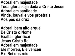 Adorai em majestade Toda glória seja dada a Cristo Jesus Adorai em santidade  Vinde, louvai e vos prostrais Aos pés da cruz Adorai, bem alto erguei De Cristo o Nome Exaltai, glorificai Jesus Cristo Rei Adorai em majestade Ele morreu, Ele venceu É o Rei dos reis 