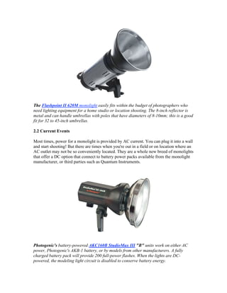 The Flashpoint II 620M monolight easily fits within the budget of photographers who
need lighting equipment for a home studio or location shooting. The 8-inch reflector is
metal and can handle umbrellas with poles that have diameters of 8-10mm; this is a good
fit for 32 to 45-inch umbrellas.
2.2 Current Events
Most times, power for a monolight is provided by AC current. You can plug it into a wall
and start shooting! But there are times when you're out in a field or on location where an
AC outlet may not be so conveniently located. They are a whole new breed of monolights
that offer a DC option that connect to battery power packs available from the monolight
manufacturer, or third parties such as Quantum Instruments.
Photogenic's battery-powered AKC160B StudioMax III "B" units work on either AC
power, Photogenic's AKB-1 battery, or by models from other manufacturers. A fully
charged battery pack will provide 200 full-power flashes. When the lights are DC-
powered, the modeling light circuit is disabled to conserve battery energy.
 