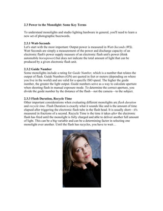 2.3 Power to the Monolight: Some Key Terms
To understand monolights and studio lighting hardware in general, you'll need to learn a
new set of photographic buzzwords.
2.3.1 Watt-Seconds
Let's start with the most important: Output power is measured in Watt-Seconds (WS).
Watt Seconds are simply a measurement of the power and discharge capacity of an
electronic flash's power supply measure of an electronic flash unit's power (think
automobile horsepower) but does not indicate the total amount of light that can be
produced by a given electronic flash unit.
2.3.2 Guide Number
Some monolights include a rating for Guide Number, which is a number that relates the
output of flash. Guide Numbers (GN) are quoted in feet or meters (depending on where
you live in the world) and are valid for a specific ISO speed. The higher the guide
number, the greater the light output. Guide numbers serve as a way to calculate aperture
when shooting flash in manual exposure mode. To determine the correct aperture, you
divide the guide number by the distance of the flash—not the camera—to the subject.
2.3.3 Flash Duration, Recycle Time
Other important considerations when evaluating different monolights are flash duration
and recycle time. Flash Duration is exactly what it sounds like and is the amount of time
elapsed after triggering the electronic flash tube in the flash head. It is usually short—it's
measured in fractions of a second. Recycle Time is the time it takes after the electronic
flash has fired until the monolight is fully charged and able to deliver another full amount
of light. This can be a big variable and can be a determining factor in selecting one
monolight over another. Until the flash has recycles, you have to wait…
 