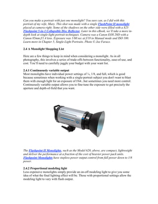 Can you make a portrait with just one monolight? You sure can, as I did with this
portrait of my wife, Mary. This shot was made with a single FlashPoint II monolight
placed at camera right. Some of the shadows on the other side were filled with a $25
Flashpoint 5-in-1 Collapsible Disc Reflector. Later in this eBook, we’ll take a more in-
depth look at single-light portrait techniques. Camera was a Canon EOS 20D with a
Canon 85mm f/1.4 lens. Exposure was 1/60 sec at f/18 in Manual mode and ISO 100.
Learn more in Chapter 5, Single-Light Portraits. Photo © Joe Farace.
2.4 A Monolight Shopping List
Here are a few things to keep in mind when considering a monolight. As in all
photography, this involves a series of trade-offs between functionality, ease-of-use, and
cost. You’ll need to carefully juggle your budget with your want list.
2.4.1 Continuously variable output
Most monolights have individual power settings of ¼, 1/8, and full, which is good
because sometimes when working with a single-portrait subject you don't want to blast
them with enough light for an exposure of f/64...but sometimes you need more control.
Continuously variable output allows you to fine-tune the exposure to get precisely the
aperture and depth-of-field that you want.
The Flashpoint II Monolights, such as the Model 620, above, are compact, lightweight
and deliver the performance at a fraction of the cost of heavier power pack units.
Flashpoint Monolights have stepless power output control from full power down to 1/8
power.
2.4.2 Proportional modeling light
Less expensive monolights simply provide an on-off modeling light to give you some
idea of what the final lighting effect will be. Those with proportional settings allow the
modeling light to vary with flash output.
 