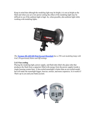 Keep in mind that although the modeling light may be bright, it is not as bright as the
flash and when you set a low power setting the effect of the modeling light may be
difficult to see if the ambient light is high. So, when possible, dim ambient light while
working with modeling lights.
The Norman ML-600 600 Watt Second Monolight has a 250-watt modeling lamp with
Full, (Proportional) Ratio and Off settings.
2.4.3 Fan cooling
Placing the modeling light, power supply, and flash tube (that's the glass tube that
produces the flash from a capacitor filled with energy from the power supply) inside a
single housing creates heat. A fan-cooled monolight is better than an air-cooled model
but will make the monolight bigger, heavier, noisier, and more expensive. Is it worth it?
That's up to you and your bank account.
 