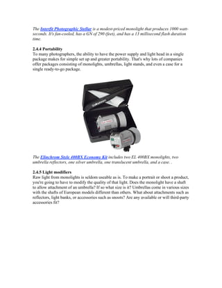 The Interfit Photographic Stellar is a modest-priced monolight that produces 1000 watt-
seconds. It's fan-cooled, has a GN of 290 (feet), and has a 13 millisecond flash duration
time.
2.4.4 Portability
To many photographers, the ability to have the power supply and light head in a single
package makes for simple set up and greater portability. That's why lots of companies
offer packages consisting of monolights, umbrellas, light stands, and even a case for a
single ready-to-go package.
The Elinchrom Style 400BX Economy Kit includes two EL 400BX monolights, two
umbrella reflectors, one silver umbrella, one translucent umbrella, and a case. .
2.4.5 Light modifiers
Raw light from monolights is seldom useable as is. To make a portrait or shoot a product,
you're going to have to modify the quality of that light. Does the monolight have a shaft
to allow attachment of an umbrella? If so what size is it? Umbrellas come in various sizes
with the shafts of European models different than others. What about attachments such as
reflectors, light banks, or accessories such as snoots? Are any available or will third-party
accessories fit?
 