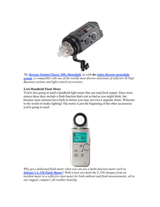 The Bowens Gemini Classic 500c Monolight, as with the entire Bowens monolight
system, is compatible with one of the worlds most diverse selections of reflector (S-Type
Bayonet) systems and light control accessories.
2.4.6 Handheld Flash Meter
You're also going to need a handheld light meter that can read flash output. Since most
meters these days include a flash function that's not as bad as you might think, but
because most cameras have built-in meters you may not own a separate meter. Welcome
to the world of studio lighting! The meter is just the beginning of the other accessories
you're going to need.
Why get a dedicated flash meter when you can use a multi-function meter such as
Sekonic's L-358 Flash Master? With a turn of a knob the L-358 changes from an
incident meter to a reflective spot meter for both ambient and flash measurements, all in
one rugged, compact, all-weather housing
 