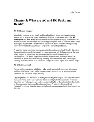 —Joe Farace
Chapter 3: What are AC and DC Packs and
Heads?
3.1 Divide and Conquer
Monolights combine power supply and flash head into a single unit. An alternative
approach is to separate the power supply and flash into two separate units—the AC
power pack and flash head. Because there is no internal power supply, flash heads can
be smaller; some are downright tiny, allowing you to place them in locations where larger
monolights might not fit. Since the heads are smaller, there's room for adding cooling
fans without the head size getting too large or the fan too big and noisy.
A separate, single-unit power supply can control more than one head. Usually the output
for each flash is controlled separately in either symmetric (all flashes operate at the same
power output) or asymmetric (each flash output is controlled independently)
configurations. The power supply itself can be larger because the design needn’t be
concerned as much about heat buildup affecting the flash head (as with a monolight)
allowing more flash heads to be connected along with overall higher Watt Second output.
3.2 A Ratio Approach
An essential term to know is lighting ratio, which is especially important when using
multiple flash heads. Power packs with asymmetric controls can be set so each flash
connected has a different output intensity.
Lighting ratio is the difference in the brightness of light falling on your subject from the
main (sometimes called key) light and the other fill light, but there can also be tertiary
lights that serve other purposes, such as adding highlights to the subject's hair (hair light)
or illuminating the background (background light.) A ratio of 3:1 is considered
"standard" or normal for color photography but photographers can be flexible in applying
this rule.
 