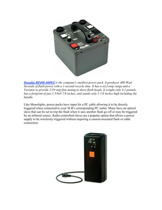 Dynalite RP400 400WS is the company's smallest power pack. It produces 400-Watt
Seconds of flash power with a 1-second recycle time. It has a six f-stop range and a
Variator to provide 2/10 stop fine-tuning to three flash heads. It weighs only 4.1 pounds,
has a footprint of just 5 5/8x6 7/8 inches, and stands only 5 1/4 inches high including the
handle.
Like Monolights, power packs have input for a PC cable allowing it to be directly
triggered when connected to your SLR's corresponding PC outlet. Many have an optical
slave that can be set to trip the flash when it sees another flash go off or may be triggered
by an infrared source. Radio-controlled slaves are a popular option that allows a power
supply to be wirelessly triggered without requiring a camera-mounted flash or cable
connection.
 