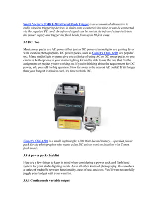 Smith Victor's PGIRT-20 Infrared Flash Trigger is an economical alternative to
radio wireless triggering devices. It slides onto a camera's hot shoe or can be connected
via the supplied PC cord. An infrared signal can be sent to the infrared slave built-into
the power supply and trigger the flash heads from up to 50 feet away.
3.3 DC, Too
Most power packs are AC powered but just as DC powered monolights are gaining favor
with location photographers, DC power packs, such as Comet's Cbm-1200 are popular
too. Many studio light systems give you a choice of using AC or DC power packs so you
can have both options in your studio lighting kit and be able to use the one that fits the
assignment or project you're working on. If you're thinking about the requirement for DC
power, ask yourself the big question: How far away is the nearest AC outlet? If it's longer
than your longest extension cord, it's time to think DC.
Comet's Cbm-1200 is a small, lightweight, 1200 Watt Second battery—operated power
pack for the photographer who wants a fast DC unit to work on location with Comet
flash heads.
3.4 A power pack checklist
Here are a few things to keep in mind when considering a power pack and flash head
system for your studio lighting needs. As in all other kinds of photography, this involves
a series of tradeoffs between functionality, ease-of-use, and cost. You'll want to carefully
juggle your budget with your want list.
3.4.1 Continuously variable output
 