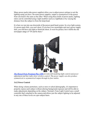 Many power packs (aka power supplies) allow you to adjust power settings to suit the
lighting setup you have. On some power supplies, output is symmetrical so the power
from one head is the same as the other. When using these kinds of power packs, lighting
ratios can be controlled using a light modifier such as a lightbank or by varying the
distance from the subject to from the lamp head.
It is here we run into one downside of the power pack/head system. In a two light system,
if a power pack fails, you can't shoot. If you have two monolights and one's power supply
fails, you still have one light to finish the shoot. It won't be perfect, but it fulfils the old
newspaper adage of "f/8 and be there."
The Hensel Porty Premium Plus 1200 provides full modeling light control and power
adjustment and has radio slave wireless control. The power supply can also produce
symmetrical or asymmetrical output through its four outlets.
3.4.2 Power Control
When doing volume portraiture, such as store or school photography, it's important to
properly expose each subject without altering background exposure and still be able to
make adjustments depending on the subject. Norman's Tone Light Control uses a small
controller that's attached to the camera and allows just the subject lighting to be adjusted
to any one of three levels on a per-subject basis.
 